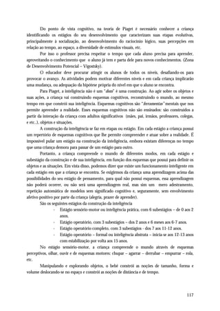 Do ponto de vista cognitivo, na teoria de Piaget é necessário conhecer a criança
identificando os estágios do seu desenvolvimento que caracterizam suas etapas evolutivas,
principalmente à socialização, ao desenvolvimento do raciocínio lógico, suas percepções em
relação ao tempo, ao espaço, a diversidade de estímulos visuais, etc.
          Por isso o professor precisa respeitar o tempo que cada aluno precisa para aprender,
aproveitando o conhecimento que o aluno já tem e parta dele para novos conhecimentos. (Zona
de Desenvolvimento Potencial – Vigostsky).
          O educador deve procurar atingir os alunos de todos os níveis, desafiando-os para
provocar o avanço. As atividades podem motivar diferentes níveis e em cada criança implicarão
uma mudança, ou adequação da hipótese própria do nível em que o aluno se encontra.
          Para Piaget, a inteligência não é um “dom” é uma construção. Ao agir sobre os objetos e
suas ações, a criança vai construindo esquemas cognitivos, reconstruindo o mundo, ao mesmo
tempo em que constrói sua inteligência. Esquemas cognitivos são “ferramentas” mentais que nos
permite apreender a realidade. Esses esquemas cognitivos não são ensinados: são construídos a
partir da interação da criança com adultos significativos (mães, pai, irmãos, professores, colegas,
e etc..), objetos e situações.
          A construção da inteligência se faz em etapas ou estágio. Em cada estágio a criança possui
um repertório de esquemas cognitivos que lhe permite compreender e atuar sobre a realidade. É
impossível pular um estágio na construção da inteligência, embora existam diferenças no tempo
que uma criança demora para passar de um estágio para outro.
          Portanto, a criança compreende o mundo de diferentes modos, em cada estágio e
subestágio da construção e de sua inteligência, em função dos esquemas que possui para definir os
objetos e as situações. Em vista disso, podemos dizer que existe um funcionamento inteligente em
cada estágio em que a criança se encontra. Se exigirmos da criança uma aprendizagem acima das
possibilidades do seu estágio de pensamento, para qual não possui esquemas, essa aprendizagem
não poderá ocorrer, ou não será uma aprendizagem real, mas sim um mero adestramento,
repetição automática de modelos sem significado cognitivo e, seguramente, sem envolvimento
afetivo positivo por parte da criança (alegria, prazer de aprender).
          São os seguintes estágios da construção da inteligência
                  - Estágio sensório-motor ou inteligência prática, com 6 subestágios – de 0 aos 2
                       anos.
                  - Estágio operatório, com 3 subestágios – dos 2 anos e 6 meses aos 6-7 anos.
                  - Estágio operatório completo, com 3 subestágios - dos 7 aos 11-12 anos.
                  - Estágio operatório – formal ou inteligência abstrata – inicia-se aos 12-13 anos
                       com estabilização por volta aos 15 anos.
          No estágio sensório-motor, a criança compreende o mundo através de esquemas
perceptivos, olhar, ouvir e de esquemas motores: chupar – agarrar – derrubar – empurrar – rola,
etc.
          Manipulando e explorando objetos, o bebê constrói as noções de tamanho, forma e
volume deslocando-se no espaço e constrói as noções de distância e de tempo.




                                                                                               117
 