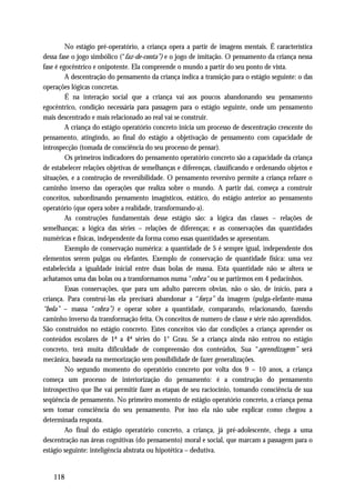 No estágio pré-operatório, a criança opera a partir de imagens mentais. É característica
dessa fase o jogo simbólico (“faz-de-conta”) e o jogo de imitação. O pensamento da criança nessa
fase é egocêntrico e onipotente. Ela compreende o mundo a partir do seu ponto de vista.
         A descentração do pensamento da criança indica a transição para o estágio seguinte: o das
operações lógicas concretas.
         É na interação social que a criança vai aos poucos abandonando seu pensamento
egocêntrico, condição necessária para passagem para o estágio seguinte, onde um pensamento
mais descentrado e mais relacionado ao real vai se construir.
         A criança do estágio operatório concreto inicia um processo de descentração crescente do
pensamento, atingindo, ao final do estágio a objetivação de pensamento com capacidade de
introspecção (tomada de consciência do seu processo de pensar).
         Os primeiros indicadores do pensamento operatório concreto são a capacidade da criança
de estabelecer relações objetivas de semelhanças e diferenças, classificando e ordenando objetos e
situações, e a construção de reversibilidade. O pensamento reversivo permite a criança refazer o
caminho inverso das operações que realiza sobre o mundo. A partir daí, começa a construir
conceitos, subordinando pensamento imagísticos, estático, do estágio anterior ao pensamento
operatório (que opera sobre a realidade, transformando-a).
         As construções fundamentais desse estágio são: a lógica das classes – relações de
semelhanças; a lógica das séries – relações de diferenças; e as conservações das quantidades
numéricas e físicas, independente da forma como essas quantidades se apresentam.
         Exemplo de conservação numérica: a quantidade de 5 é sempre igual, independente dos
elementos serem pulgas ou elefantes. Exemplo de conservação de quantidade física: uma vez
estabelecida a igualdade inicial entre duas bolas de massa. Esta quantidade não se altera se
achatamos uma das bolas ou a transformamos numa “cobra“ ou se partirmos em 4 pedacinhos.
         Essas conservações, que para um adulto parecem obvias, não o são, de início, para a
criança. Para construí-las ela precisará abandonar a “força” da imagem (pulga-elefante-massa
“bola” – massa “cobra”) e operar sobre a quantidade, comparando, relacionando, fazendo
caminho inverso da transformação feita. Os conceitos de numero de classe e série não aprendidos.
São construídos no estágio concreto. Estes conceitos vão dar condições a criança aprender os
conteúdos escolares de 1ª a 4ª séries do 1° Grau. Se a criança ainda não entrou no estágio
concreto, terá muita dificuldade de compreensão dos conteúdos, Sua “aprendizagem” será
mecânica, baseada na memorização sem possibilidade de fazer generalizações.
         No segundo momento do operatório concreto por volta dos 9 – 10 anos, a criança
começa um processo de interiorização do pensamento: é a construção do pensamento
introspectivo que lhe vai permitir fazer as etapas de seu raciocínio, tomando consciência de sua
seqüência de pensamento. No primeiro momento de estágio operatório concreto, a criança pensa
sem tomar consciência do seu pensamento. Por isso ela não sabe explicar como chegou a
determinada resposta.
         Ao final do estágio operatório concreto, a criança, já pré-adolescente, chega a uma
descentração nas áreas cognitivas (do pensamento) moral e social, que marcam a passagem para o
estágio seguinte: inteligência abstrata ou hipotética – dedutiva.


   118
 