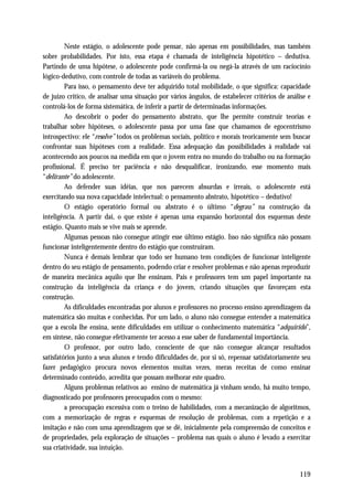 Neste estágio, o adolescente pode pensar, não apenas em possibilidades, mas também
sobre probabilidades. Por isto, essa etapa é chamada de inteligência hipotético – dedutiva.
Partindo de uma hipótese, o adolescente pode confirmá-la ou negá-la através de um raciocínio
lógico-dedutivo, com controle de todas as variáveis do problema.
         Para isso, o pensamento deve ter adquirido total mobilidade, o que significa: capacidade
de juízo crítico, de analisar uma situação por vários ângulos, de estabelecer critérios de análise e
controlá-los de forma sistemática, de inferir a partir de determinadas informações.
         Ao descobrir o poder do pensamento abstrato, que lhe permite construir teorias e
trabalhar sobre hipóteses, o adolescente passa por uma fase que chamamos de egocentrismo
introspectivo: ele “resolve” todos os problemas sociais, político e morais teoricamente sem buscar
confrontar suas hipóteses com a realidade. Essa adequação das possibilidades à realidade vai
acontecendo aos poucos na medida em que o jovem entra no mundo do trabalho ou na formação
profissional. É preciso ter paciência e não desqualificar, ironizando, esse momento mais
“delirante” do adolescente.
         Ao defender suas idéias, que nos parecem absurdas e irreais, o adolescente está
exercitando sua nova capacidade intelectual: o pensamento abstrato, hipotético – dedutivo!
         O estágio operatório formal ou abstrato é o último “degrau” na construção da
inteligência. A partir daí, o que existe é apenas uma expansão horizontal dos esquemas deste
estágio. Quanto mais se vive mais se aprende.
         Algumas pessoas não consegue atingir esse último estágio. Isso não significa não possam
funcionar inteligentemente dentro do estágio que construíram.
         Nunca é demais lembrar que todo ser humano tem condições de funcionar inteligente
dentro do seu estágio de pensamento, podendo criar e resolver problemas e não apenas reproduzir
de maneira mecânica aquilo que lhe ensinam. Pais e professores tem um papel importante na
construção da inteligência da criança e do jovem, criando situações que favoreçam esta
construção.
         As dificuldades encontradas por alunos e professores no processo ensino aprendizagem da
matemática são muitas e conhecidas. Por um lado, o aluno não consegue entender a matemática
que a escola lhe ensina, sente dificuldades em utilizar o conhecimento matemática “adquirido”,
em síntese, não consegue efetivamente ter acesso a esse saber de fundamental importância.
         O professor, por outro lado, consciente de que não consegue alcançar resultados
satisfatórios junto a seus alunos e tendo dificuldades de, por si só, repensar satisfatoriamente seu
fazer pedagógico procura novos elementos muitas vezes, meras receitas de como ensinar
determinado conteúdo, acredita que possam melhorar este quadro.
         Alguns problemas relativos ao ensino de matemática já vinham sendo, há muito tempo,
diagnosticado por professores preocupados com o mesmo:
         a preocupação excessiva com o treino de habilidades, com a mecanização de algoritmos,
com a memorização de regras e esquemas de resolução de problemas, com a repetição e a
imitação e não com uma aprendizagem que se dê, inicialmente pela compreensão de conceitos e
de propriedades, pela exploração de situações – problema nas quais o aluno é levado a exercitar
sua criatividade, sua intuição.


                                                                                               119
 
