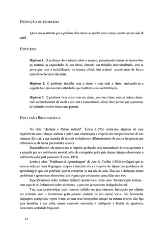 DEFINIÇÃO DO PROBLEMA

        Quais são as atitudes que o professor deve tomar ao receber uma criança autista em sua sala de
aula?


HIPÓTESES

        Hipótese 1: O professor deve estudar sobre o assunto, pesquisando formas de desenvolver
        ao máximo as capacidades de seu aluno, fazendo um trabalho individualizado, sem se
        preocupar com a sociabilização da criança, afinal, isto acabará acontecendo de forma
        natural no decorrer das aulas.

        Hipótese 2: O professor trabalha com o aluno e com toda a classe, ensinando-os a
        respeita-lo e promovendo atividades que facilitem a sua sociabilização.

        Hipótese 3: O professor deve atuar com seu aluno, com sua classe, com as outras classes,
        com os funcionários da escola e até com a comunidade, afinal, deve pensar que o processo
        de inclusão envolve todas essas pessoas.


DISCUSSÃO BIBLIOGRÁFICA

         Na obra “Autismo e Psicose Infantil”, Tustin (1975) conta-nos algumas de suas
experiências com crianças autistas e sobre suas observações a respeito do comportamento de tais
crianças. Ela traz, a sua maneira de intervir verbalmente, diferentemente de outros terapeutas que
utilizavam-se da teoria psicanalítica clássica.
         Essencialmente, ela mostra-nos o respeito profundo pela humanidade de seus pacientes e
a empatia por seu sofrimento mental, além de compaixão pelos pais dessas crianças observando o
sofrimento pelo qual passavam (Tustin, 1975).
         Lendo a obra “Problemas de Aprendizagem” de José & Coelho (1993) verifiquei que as
autoras utilizam uma linguagem simples e bastante clara a respeito de alguns dos problemas de
aprendizagem que um professor poderá encontrar m sua sala de aula. Elas dão a definição desses
problemas e apresentam elementos básicos para que o educador possa lidar com eles.
         Especificamente sobre autismo infantil caracteriza-o como uma “interiorização intensa -
uma espécie de fechamento sobre si mesmo - e por um pensamento desligado do real.
         Traz suas características mais comuns: solidão em grau extremo; fascinação por objetos
em contraste com o desinteresse pelas pessoas; ausência de um sorriso social; não desenvolve
linguagem apropriada, repete frases; arruma seus brinquedos sempre na mesma ordem; não liga
para barulhos a sua volta; possui excelente memória; é inteligente e bonita de aparência;
demonstra ansiedade frequente.


   12
 