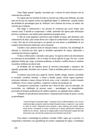 Tanto Piaget quando Vygotsky concordam que a essência da tarefa educativa está na
construção dos conceitos.
        Se o sujeito não tiver domínio de todos os conceitos que utiliza numa definição, esta nada
mais será do que um conjunto sonoro sem significado algum. E, infelizmente, a grande maioria
das atividades de aprendizagem parte da “definição” sem o domínio dos termos, ou melhor, dos
conceitos que a integram.
        Para Piaget o conhecimento é um processo de construção que ocorre sempre num
contexto social. É baseado na compreensão, é sólido, sustentado não apenas pelas informações
dos livros e professores, mas também pelas experiências do próprio aluno.
        A visão da escola piagetiana caracteriza-se pelo trabalho de grupo, pela descoberta, pelo
conhecimento do aluno, pelo contato direto com o objeto do conhecimento e pela interação com
o outro. Esse tipo de escola preocupa-se em garantir aos seus alunos as possibilidades de um
completo desenvolvimento intelectual e sócio-emocional.
        Considera como primeira tarefa da educação formar o raciocínio. Sua metodologia de
educação se caracteriza por fazer apelo às atividades espontâneas da criança, objetivando a
construção das estruturas cognitivas.
        O aluno é diferenciado e valorizado como pessoa. Os aspectos afetivos são determinantes
na construção da personalidade e eles se revelam de forma explícita no jogo. Por isso, a escola
piagetiana enfatiza que o jogo, as situações-problemas, os desafios e conflitos devem-se constituir
em práticas cotidianas nas salas de aula.
        As atividades não são impostas através de exercícios estereotipado e repetitivos. São
sugeridas, propiciadas, discutidas com os alunos. Todas as atividades partem do concreto para o
abstrato.
        O professor nessa escola tem o papel de: intervir, desafiar, instigar, assumir a autoridade
se necessário, coordenar; estimular a criança a duvidar, propor, criticar, sugerir questionar,
acrescentar; estimular a criança a brincar de faz de conta, a criar, a descobrir, a resolver situações
conflitantes; e levar a criança a justificar., comprovar a solução encontrada por ela.
        Na perspectiva construtivista, o professor não é dono do saber, mas um orientador, um
incentivador, um viabilizador do processo ensino – aprendizagem, um desequilibrador,
provocador de situações problemáticas de conflitos cognitivos, um regulador destes conflitos.
        Utilizador de procedimentos democráticos e responsável pela inclusão do prazer e sucesso
na aprendizagem.

                "A teoria de Piaget do conhecimento lógico – matemático nos leva a diferentes objetivos. Uma vez que o
                conhecimento lógico matemático consiste das relações feitas pelas crianças, o importante é o que acontece
                na cabeça da criança. Eliminando técnicas insensatas e regras arbitrárias para produzir respostas
                escritas corretas e encorajando as crianças a pensarem por si mesmas, podemos gerar estudantes que
                confiam em seu raciocínio... aqueles que só conseguem aplicar técnicas feitas podem conseguir boas notas
                durante pouco anos, não terão base necessária para uma matemática mais elevada".


      Com relação a metodologia do professor; Carvalho (1994), sugere que se perceba e se
compreenda a matemática com quantificação do mundo e organização do espaço. A assimilação


    120
 