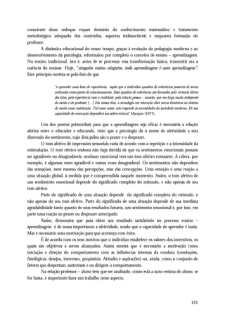 consciente desse enfoque requer domínio do conhecimento matemático e tratamento
metodológico adequado dos conteúdos, aspectos indissociáveis e enquanto formação do
professor.
        A dinâmica educacional do nosso tempo, graças à evolução da pedagogia moderna e ao
desenvolvimento da psicologia, reformulou por completo o conceito de ensino – aprendizagem.
No ensino tradicional, isto é, antes de se processar essa transformação básica, transmitir era a
essência do ensinar. Hoje, “ninguém ensina ninguém, toda aprendizagem é auto aprendizagem”.
Este princípio norteia-se pelo fato de que

               “o aprender uma base de experiência, supõe que o indivíduo quadros de referências possíveis de serem
               utilizados como ponto de relacionamento. Esses quadros de referências são formados pela vivência direta
               dos fatos, pela experiência com a realidade, pela relação pessoa – mundo, que em larga escala independe
               da escola e do professor […] Em nossos dias, a tecnologia em educação abre novas fronteiras no destino
               da escola como instituição. Tal como existe, não responde às necessidades da sociedade moderna. De sua
               capacidade de renovação dependerá sua sobrevivência” Marques (1977).

         Um dos pontos primordiais para que a aprendizagem seja eficaz é necessária a relação
afetiva entre o educador e educando, visto que a psicologia dá o nome de afetividade a esta
dimensão do sentimento, cujo dois pólos são o prazer e o desprazer.
         O tom afetivo de impressões sensoriais varia de acordo com a repetição e a intensidade da
estimulação. O tom efetivo embora não haja dúvida de que os sentimentos emocionais possam
ser agradáveis ou desagradáveis, nenhum emocional tem um tom afetivo constante. A cólera, por
exemplo, é algumas vezes agradável e outras vezes desagradável. Os sentimentos não dependem
das sensações, nem mesmo das percepções, mas das concepções. Uma emoção é uma reação a
uma situação global, à medida que é compreendida naquele momento. Assim, o tom afetivo de
um sentimento emocional depende do significado completo do estímulo, e não apenas de seu
tom afetivo.
         Parte do significado de uma situação depende do significado completo do estímulo, e
não apenas do seu tom afetivo. Parte do significado de uma situação depende de sua imediata
agradabilidade tanto quanto de seus resultados futuros, um sentimento emocional é, por isso, em
parte uma reação ao prazer ou desprazer antecipado.
         Assim, demonstra que para obter um resultado satisfatório no processo ensino –
aprendizagem é de suma importância a afetividade, sendo que a capacidade de aprender é inata.
Mas é necessário uma motivação para que aconteça com êxito.
         É de acordo com os seus motivos que o indivíduo estabelece os valores dos incentivos, os
quais são objetivos a serem alcançados. Assim mostra que é necessário a motivação como
iniciação e direção do comportamento com as influências internas da conduta (conduções,
fisiológicas, desejos, interesses, propósitos. Atitudes e aspirações) ou, ainda, como o conjunto de
fatores que despertam, sustentam e ou dirigem o comportamento.
         Na relação professor – aluno tem que ser analisado, como está a auto–estima do aluno, se
for baixa, é importante fazer um trabalho nesse aspecto.




                                                                                                                121
 