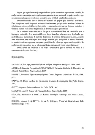 Espero que o professor esteja empenhado em ajudar o seu aluno a percorrer o caminho do
conhecimento matemático, de forma intensa e prazerosa, é preciso que ele próprio reconheça que
estudar matemática pode ser, além de necessário, uma atividade agradável e desafiadora.
         Do mesmo modo, deve-se estimular o trabalho em grupos, pois possibilita a interação.
Ela é sempre necessária enquanto promotora de discussões, que permitem ao aluno conhecer as
soluções dos outros, refutá-las, receber contra – argumentos, repensar na linha de raciocínio e
validá-las ou não, com auxílio do professor, as diversas soluções apresentadas.
         Se o professor tiver consciência de que o conhecimento deve ser construído, que a
linguagem matemática deve ser adquirida pelo aluno, levando-o a incorporar os significados que
as atividades de manipulação de material didático ou de vivência diária assumem, então, quanto
antes iniciarmos essa construção, mais tempo teremos para enriquecer os temas abordados,
tornando-os mais abrangentes e complexos, possibilitando, talvez que o processo de aquisição do
conhecimento matemático não se interrompa tão prematuramente como em geral acontece.
         Dessa forma irá fortalecer o elo entre a matemática que se aprende na escola e a
matemática do dia-a-dia da criança.


BIBLIOGRAFIA


ANTUNES, Celso. Jogos para estimulação das múltiplas inteligências. Petrópolis: Vozes, 1998.
ABERKANE, Françoise Cerquetti & BERDONNERAU, Catherine. O Ensino da Matemática na
Educação Infantil. Porto Alegre: Artmed, 1997.
BIDEAUD, Jacqueline. Lógica e Manipulação na Criança. Imprensa Universitária de Lille, 1988,
p. 21.
CARVALHO, Dione Lucchesi de. Metodologia do ensino da Matemática. São Paulo: Cortez,
1994.
GUZZO, Augusto. Revista Acadêmica. São Paulo: FICS, 2002.
MARQUES, Juraci C. Ensinar não é transmitir. Porto Alegre: Globo, 1977.
SPERLING, Abraham P. & MARTIN, Keneth. Introdução à Psicologia. São Paulo: Afiliada,
1999.
RIBEIRO, Lourdes E. & PINTO, Gerusa A. Rodrigues. O real do Construtivismo. Belo
Horizonte: Tapi, 1970.




                                                                                               123
 