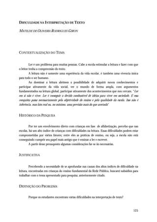 DIFICULDADE NA INTERPRETAÇÃO DE TEXTO

MATILDE DE OLIVEIRA RODRIGUES GIRON




CONTEXTUALIZAÇÃO DO TEMA


         Ler é um problema para muitas pessoas. Cabe a escola estimular a leitura e fazer com que
o leitor tenha a compreensão do texto.
         A leitura não é somente uma experiência da vida escolar, é também uma vivencia única
para todo o ser humano.
         Ao dominar a leitura abrimos a possibilidade de adquirir novos conhecimentos e
participar ativamente da vida social, ver o mundo de forma ampla, com argumentos
fundamentados na leitura global, participar ativamente dos acontecimentos que nos cercam. “Ler
em si não é viver. Ler é conseguir o devido combustível de idéias para viver em sociedade. E essa
conquista passa necessariamente pela objetividade do ensino e pela qualidade da escola. Isso não é
inferência, mas fato real ou, no mínimo, uma previsão mais do que acertada”


HISTÓRICO DA PESQUISA

         Por ter um envolvimento direto com crianças em fase de alfabetização, percebo que nas
escolas, há um alto índice de crianças com dificuldades na leitura. Essas dificuldades podem estar
comprometidas por vários fatores; entre eles as práticas de ensino, ou seja, a escola não está
conseguindo cumprir seu papel mais antigo que é ensinar a ler e escrever.
         A partir desse pressuposto algumas considerações far-se-ão necessárias.


JUSTIFICATIVA


         Percebendo a necessidade de se aprofundar nas causas dos altos índices de dificuldade na
leitura, encontradas em crianças do ensino fundamental da Rede Pública, buscarei subsídios para
trabalhar com o tema apresentado para pesquisa, anteriormente citado.


DEFINIÇÃO DO PROBLEMA

       Porque os estudantes encontram várias dificuldades na interpretação de texto?



                                                                                              125
 