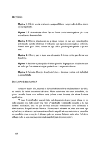 HIPÓTESES

       Hipótese 1 : O texto precisa ser atraente, para possibilitar a compreensão do leitor através
       de seu significado.

       Hipótese 2 : É necessário que o leitor faça uso de seus conhecimentos prévios, para obter
       entendimento do assunto lido.

       Hipótese 3: Oferecer situações em que a criança coloque em jogo seus conhecimentos;
       antecipando, fazendo inferências, e verificando suas suposições em relação ao texto lido,
       fazendo assim que a criança coloque em jogo tudo o que sabe para aprender o que não
       sabe.

       Hipótese 4 : Oferecer para o aluno uma diversidade de textos escritos para formar um
       bom leitor.

       Hipótese 5 : Favorecer a participação do aluno por meio de perguntas e situações em que
       ele tenha que fazer uso de estratégias que facilitam a compreensão do texto.

       Hipótese 6 : Articular diferentes situações de leitura – silenciosa, coletiva, oral, individual
       e compartilhada.


DISCUSSÃO BIBLIOGRÁFICA

         Ainda nos dias de hoje, encontra-se alunos lendo silabando e sem compreensão do texto,
ao término do ensino fundamental (8ª série). Alunos como esses não foram estimulados, tão
pouco colocados frente a um ambiente onde pudesse ocorrer interesse pela leitura de textos
significativos.
         “A busca de significado é a característica mais importante do processo de leitura, e é no
ciclo semântico que tudo adquire seu valor. O significado é construído enquanto se lê, mas
também reconstruído, uma vez que devemos acomodar continuamente nova informação e
adaptar sentido de significado em formação. No decorrer da leitura de um texto, e inclusive logo
após a leitura, o leitor está continuamente reavaliando o significado e reconstruindo-o, na medida
em que obtém novas percepções. A leitura é, pois, um processo dinâmico muito ativo. Os leitores
utilizam todos os seus esquemas conceptuais quando tratam de compreender”.




   126
 