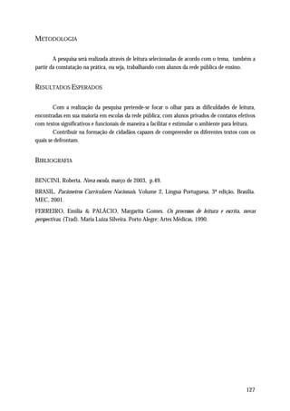 METODOLOGIA

        A pesquisa será realizada através de leitura selecionadas de acordo com o tema, também a
partir da constatação na prática, ou seja, trabalhando com alunos da rede pública de ensino.


RESULTADOS ESPERADOS

        Com a realização da pesquisa pretende-se focar o olhar para as dificuldades de leitura,
encontradas em sua maioria em escolas da rede pública; com alunos privados de contatos efetivos
com textos significativos e funcionais de maneira a facilitar e estimular o ambiente para leitura.
        Contribuir na formação de cidadãos capazes de compreender os diferentes textos com os
quais se defrontam.


BIBLIOGRAFIA

BENCINI, Roberta. Nova escola, março de 2003, p.49.
BRASIL. Parâmetros Curriculares Nacionais. Volume 2, Língua Portuguesa, 3ª edição. Brasília.
MEC, 2001.
FERREIRO, Emília & PALÁCIO, Margarita Gomes. Os processos de leitura e escrita, novas
perspectivas. (Trad). Maria Luiza Silveira. Porto Alegre: Artes Médicas, 1990.




                                                                                              127
 