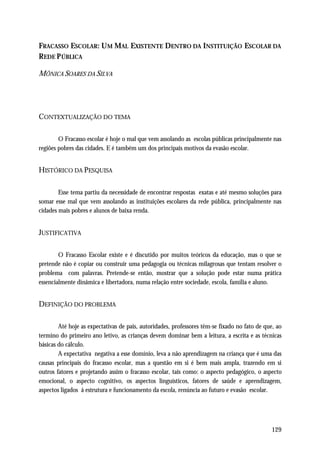 FRACASSO ESCOLAR: U M MAL EXISTENTE DENTRO DA INSTITUIÇÃO ESCOLAR DA
REDE P ÚBLICA

MÔNICA SOARES DA SILVA




CONTEXTUALIZAÇÃO DO TEMA

        O Fracasso escolar é hoje o mal que vem assolando as escolas públicas principalmente nas
regiões pobres das cidades. E é também um dos principais motivos da evasão escolar.


HISTÓRICO DA PESQUISA

        Esse tema partiu da necessidade de encontrar respostas exatas e até mesmo soluções para
somar esse mal que vem assolando as instituições escolares da rede pública, principalmente nas
cidades mais pobres e alunos de baixa renda.


JUSTIFICATIVA

        O Fracasso Escolar existe e é discutido por muitos teóricos da educação, mas o que se
pretende não é copiar ou construir uma pedagogia ou técnicas milagrosas que tentam resolver o
problema com palavras. Pretende-se então, mostrar que a solução pode estar numa prática
essencialmente dinâmica e libertadora, numa relação entre sociedade, escola, família e aluno.


DEFINIÇÃO DO PROBLEMA

        Até hoje as expectativas de pais, autoridades, professores têm-se fixado no fato de que, ao
termino do primeiro ano letivo, as crianças devem dominar bem a leitura, a escrita e as técnicas
básicas do cálculo.
        A expectativa negativa a esse domínio, leva a não aprendizagem na criança que é uma das
causas principais do fracasso escolar, mas a questão em si é bem mais ampla, trazendo em si
outros fatores e projetando assim o fracasso escolar, tais como: o aspecto pedagógico, o aspecto
emocional, o aspecto cognitivo, os aspectos linguísticos, fatores de saúde e aprendizagem,
aspectos ligados á estrutura e funcionamento da escola, renúncia ao futuro e evasão escolar.




                                                                                              129
 