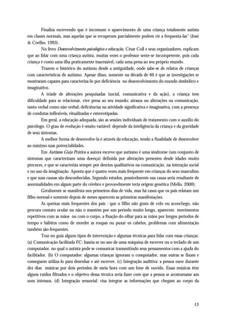 Finaliza escrevendo que é incomum o aparecimento de uma criança totalmente autista
em classes normais, mas aquelas que se recuperam parcialmente podem vir a frequenta-las” (José
& Coelho, 1993).
         No livro Desenvolvimento psicológico e educação, César Coll e seus organizadores, explicam
que ao lidar com uma criança autista, muitas vezes o professor sente-se incompetente, pois cada
criança é como uma ilha praticamente inacessível, cada uma presa ao seu próprio mundo.
         Trazem o histórico do autismo desde a antiguidade, onde sabe-se de relatos de crianças
com características de autismo. Apesar disso, somente na década de 60 é que as investigações se
mostraram capazes para caracteriza-lo por deficiência no desenvolvimento do mundo simbólico e
imaginativo.
         A tríade de alterações pesquisadas (social, comunicativa e da ação), a criança tem
dificuldade para se relacionar, vive presa ao seu mundo; atrasos ou alterações na comunicação,
tanto verbal como não verbal; deficiências na atividade significativa e imaginativa, com a presença
de condutas inflexíveis, ritualizadas e estereotipadas.
         Em geral, a educação adequada, são as sessões individuais de tratamento com o auxílio do
psicólogo. O grau de evolução é muito variável: depende da inteligência da criança e da gravidade
de seus sintomas.
         A melhor forma de desenvolve-la é através da educação, tendo a finalidade de desenvolver
ao máximo suas potencialidades.
         Em Autismo Guia Prático a autora escreve que autismo é uma síndrome (um conjunto de
sintomas que caracterizam uma doença) definida por alterações presentes desde idades muito
precoces, e que se caracteriza sempre por desvios qualitativos na comunicação, na interação social
e no uso da imaginação. Aponta que é quatro vezes mais frequente em crianças do sexo masculino
e que suas causas são desconhecidas. Segundo estudos, possivelmente sua causa seria resultante de
anormalidades em algum parte do cérebro e provavelmente teria origem genética (Mello, 2000).
         Geralmente se manifesta nos primeiros dias de vida, mas há casos que os pais relatam um
filho normal e somente depois de meses aparecem as primeiras manifestações.
         As queixas mais frequentes dos pais : que o filho não gosta de colo ou aconchego, não
procura contato ocular ou não o mantém por um período muito longo, aparecem movimentos
repetitivos com as mãos ou com o corpo, a fixação do olhar para as mãos por longos períodos de
tempo e hábitos como de morder as roupas ou puxar os cabelos, problemas com alimentação
também são frequentes.
         Traz no guia alguns tipos de intervenção e algumas técnicas para lidar com essas crianças:
(a) Comunicação facilitada FC: baseia-se no uso de uma máquina de escrever ou o teclado de um
computador, no qual o autista pode se comunicar transmitindo seus pensamentos com a ajuda do
facilitador. (b) O computador: algumas crianças ignoram o computador, mas outras se fixam e
conseguem utiliza-lo para desenhar e até escrever. (c) Integração auditiva: a pessoa ouve durante
dez dias músicas por dois períodos de meia hora com um fone de ouvido. Essas músicas têm
alguns ruídos filtrados e o objetivo dessa técnica seria fazer com que a pessoa se acostumasse aos
sons intensos. (d) Integração sensorial: visa integrar as informações que chegam ao corpo da




                                                                                                13
 