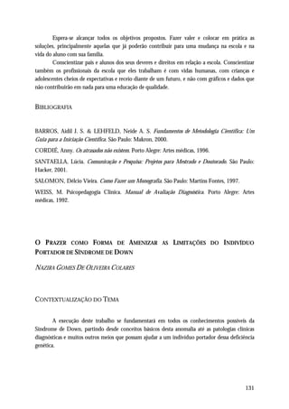 Espera-se alcançar todos os objetivos propostos. Fazer valer e colocar em prática as
soluções, principalmente aquelas que já poderão contribuir para uma mudança na escola e na
vida do aluno com sua família.
        Conscientizar pais e alunos dos seus deveres e direitos em relação a escola. Conscientizar
também os profissionais da escola que eles trabalham é com vidas humanas, com crianças e
adolescentes cheios de expectativas e receio diante de um futuro, e não com gráficos e dados que
não contribuirão em nada para uma educação de qualidade.


BIBLIOGRAFIA


BARROS, Aidil J. S. & LEHFELD, Neide A. S. Fundamentos de Metodologia Científica: Um
Guia para a Iniciação Científica. São Paulo: Makron, 2000.
CORDIÉ, Anny. Os atrasados não existem. Porto Alegre: Artes médicas, 1996.
SANTAELLA, Lúcia. Comunicação e Pesquisa: Projetos para Mestrado e Doutorado. São Paulo:
Hacker, 2001.
SALOMON, Délcio Vieira. Como Fazer um Monografia. São Paulo: Martins Fontes, 1997.
WEISS, M. Psicopedagogia Clinica. Manual de Avaliação Diagnóstica. Porto Alegre: Artes
médicas, 1992.




O P RAZER COMO FORMA DE AMENIZAR                        AS   LIMITAÇÕES       DO    INDIVÍDUO
P ORTADOR DE SÍNDROME DE DOWN

NAZIRA GOMES DE OLIVEIRA COLARES



CONTEXTUALIZAÇÃO DO TEMA


        A execução deste trabalho se fundamentará em todos os conhecimentos possíveis da
Síndrome de Down, partindo desde conceitos básicos desta anomalia até as patologias clínicas
diagnósticas e muitos outros meios que possam ajudar a um indivíduo portador dessa deficiência
genética.




                                                                                              131
 