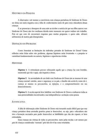 HISTÓRICO DA PESQUISA

        A observação e até mesmo a convivência com crianças portadoras de Síndrome de Down
me deixa um tanto inquieta com a falta de conhecimento tanto de pais como educadores dessas
crianças.
        E ao presenciar o desespero de uma mãe ao receber a notícia de que seu filho nasceu com
Síndrome de Down não tive nenhuma dúvida neste momento em querer realizar este trabalho.
Pois sei que com ele encontrarei respostas para muitas perguntas, e quem sabe, aliviarei
sofrimentos de muitos pais desesperados.


DEFINIÇÃO DO PROBLEMA

        Como Amenizar as limitações do indivíduo portador de Síndrome de Down? Várias
reflexões serão feitas sobre este problema, algumas hipóteses serão levantadas e a pesquisa se
caminhará fundamentando em autores, hipóteses e experiências vividas.


HIPÓTESES

       Hipótese 1: A estimulação precoce reforçando aquilo que a criança faz com lentidão,
       mostrando que ela é capaz, não importa o ritmo.

       Hipótese 2: As necessidades de um bebê com Síndrome de Down são as mesmas de uma
       criança normal: carinho, amor e segurança; se os pais, a família não aceitá-lo como ele é,
       começa ai mesmo os preconceitos, as rejeições, e o comprometimento em seu
       desenvolvimento.

       Hipótese 3: A escola especial deve habilitar com Síndrome de Down a realizarem todas as
       suas potencialidades incentivando a sua independência e aceitação como pessoa.


JUSTIFICATIVA

        A falta de informação sobre Síndrome de Down está tornando muito difícil para que essa
criança portadora dessa anomalia genética possa se desenvolver, ou seja, pais e educadores não
têm a formação necessária para poder desenvolver as habilidades que elas são capazes, se bem
estimuladas.
        Estas crianças são vítimas de todos os preconceitos, tanto pelas escolas e até mesmo por
pais de crianças consideradas “normais” pelo fato de tê-las como retardadas.




   132
 