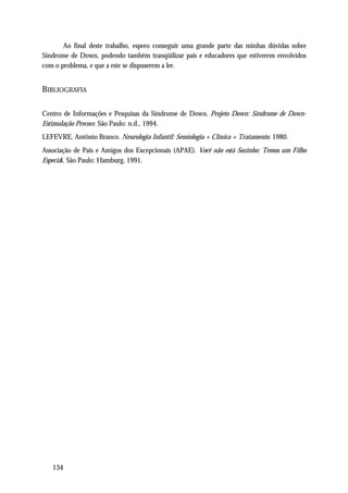 Ao final deste trabalho, espero conseguir uma grande parte das minhas dúvidas sobre
Síndrome de Down, podendo também tranqüilizar pais e educadores que estiverem envolvidos
com o problema, e que a este se dispuserem a ler.


BIBLIOGRAFIA

Centro de Informações e Pesquisas da Síndrome de Down. Projeto Down: Síndrome de Down-
Estimulação Precoce. São Paulo: n.d., 1994.
LEFEVRE, Antônio Branco. Neurologia Infantil: Semiologia + Clínica + Tratamento. 1980.
Associação de Pais e Amigos dos Excepcionais (APAE). Você não está Sozinho: Temos um Filho
Especial. São Paulo: Hamburg, 1991.




   134
 