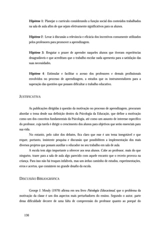 Hipótese 1: Planejar o currículo considerando a função social dos conteúdos trabalhados
        na sala de aula afim de que sejam efetivamente significativos para os alunos.


        Hipótese 2 : Levar à discussão a relevância e eficácia dos incentivos comumente utilizados
        pelos professores para promover a aprendizagem.


        Hipótese 3: Resgatar o prazer de aprender naqueles alunos que tiveram experiências
        desagradáveis e que acreditam que o trabalho escolar nada apresenta para a satisfação das
        suas necessidades.


        Hipótese 4 : Estimular e facilitar o acesso dos professores e demais profissionais
        envolvidos no processo de aprendizagem, a estudos que os instrumentalizem para a
        superação das questões que possam dificultar o trabalho educativo.


JUSTIFICATIVA


        As publicações dirigidas à questão da motivação no processo de aprendizagem, procuram
abordar o tema desde sua definição dentro da Psicologia da Educação, que define a motivação
como um dos conceitos fundamentais da Psicologia, até como um assunto de interesse específico
do professor, cuja tarefa é dirigir o crescimento dos alunos para objetivos que serão essenciais para
sua vida.
        No entanto, pelo calor dos debates, fica claro que esse é um tema inesgotável e que
requer, portanto, insistente pesquisa e discussão que possibilitem a implementação dos mais
diversos projetos que possam auxiliar o educador no seu trabalho em sala de aula.
        A escola tem algo importante a oferecer aos seus alunos. Cabe ao professor, mais do que
ninguém, trazer para a sala de aula algo parecido com aquele encanto que o recreio provoca na
criança. Para isso não há truques infalíveis, mas um árduo caminho de estudos, experimentações,
erros e acertos, que consistem no grande desafio da escola.


DISCUSSÃO BIBLIOGRÁFICA


        George J. Mouly (1979) afirma em seu livro Psicologia Educacional, que o problema da
motivação da classe é um dos aspectos mais perturbadores do ensino. Segundo o autor, parte
dessa dificuldade decorre de uma falta de compreensão do professor quanto ao porquê do



    136
 