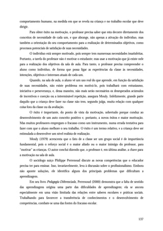 comportamento humano, na medida em que se revela na criança e no trabalho escolar que deve
dirigir.
           Para obter êxito na motivação, o professor precisa saber que esta decorre diretamente dos
conceitos de necessidade de cada um, e que abrange, não apenas a ativação do indivíduo, mas
também a orientação do seu comportamento para a realização de determinados objetivos, como
processos potenciais de satisfação de suas necessidades.
           O indivíduo está sempre motivado, pois sempre tem numerosas necessidades insatisfeitas.
Portanto, a tarefa do professor não é motivar o estudante; mas usar a motivação que já existe nele
para a realização dos objetivos da sala de aula. Para tanto, o professor precisa compreender o
aluno como indivíduo, de forma que possa ligar as experiências da classe às necessidades,
intenções, objetivos e interesses atuais de cada um.
           Quando, na sala de aula, o aluno vê um uso real do que aprende, em função da satisfação
de suas necessidades, não existe problema em motivá-lo, pois trabalhará com entusiasmo,
iniciativa e perseverança, e, dessa maneira, não mais serão necessários os desesperados acúmulos
de incentivos e coerção ou a interminável repetição, assegura Mouly. Infelizmente, grande parte
daquilo que a criança deve fazer na classe não tem, segundo julga, muita relação com qualquer
coisa fora da classe ou da avaliação.
           O êxito é importante, do ponto de vista da motivação, sobretudo porque conduz ao
desenvolvimento de um auto conceito positivo e, portanto, a novos êxitos e maior motivação.
Mas muitos professores empregam o fracasso como um instrumento, numa errada tentativa para
fazer com que o aluno melhore o seu trabalho. O êxito é um termo relativo, e a criança deve ser
estimulada a desenvolver um nível realista de realização.
           Mouly (1979) acrescenta que o fato de a classe ser um grupo social é de importância
fundamental, pois o reforço social é o maior aliado ou o maior inimigo do professor, para
“motivar” as crianças. O autor conclui dizendo que, o professor é, em última análise, a chave para
a motivação na sala de aula.
           O sociólogo suíço Philippe Perrenoud discute as novas competências que o educador
precisa ter para ensinar. Isso, invariavelmente, leva à discussão sobre o profissionalismo. Embora
não aponte soluções, ele identifica alguns dos principais problemas que dificultam a
aprendizagem.
           Em seu livro Pedagogia Diferenciada, Perrenoud (2000) demonstra que a falta de sentido
das aprendizagens origina uma parte das dificuldades de aprendizagem; ela se ancora
especialmente em uma visão limitada das relações entre saberes escolares e práticas sociais.
Trabalhando para favorecer a transferência de conhecimentos e o desenvolvimento de
competências, combate-se uma das fontes do fracasso escolar.



                                                                                                137
 