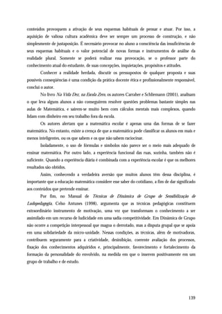 conteúdos provoquem a ativação de seus esquemas habituais de pensar e atuar. Por isso, a
aquisição de valiosa cultura acadêmica deve ser sempre um processo de construção, e não
simplesmente de justaposição. É necessário provocar no aluno a consciência das insuficiências de
seus esquemas habituais e o valor potencial de novas formas e instrumentos de análise da
realidade plural. Somente se poderá realizar essa provocação, se o professor parte do
conhecimento atual do estudante, de suas concepções, inquietações, propósitos e atitudes.
       Conhecer a realidade herdada, discutir os pressupostos de qualquer proposta e suas
possíveis conseqüências é uma condição da prática docente ética e profissionalmente responsável,
conclui o autor.
       No livro Na Vida Dez, na Escola Zero, os autores Carraher e Schliemann (2001), analisam
o que leva alguns alunos a não conseguirem resolver questões problemas bastante simples nas
aulas de Matemática, e saírem-se muito bem com cálculos mentais mais complexos, quando
lidam com dinheiro em seu trabalho fora da escola.
       Os autores alertam que a matemática escolar é apenas uma das formas de se fazer
matemática. No entanto, existe a crença de que a matemática pode classificar os alunos em mais e
menos inteligentes, ou os que sabem e os que não sabem raciocinar.
       Isoladamente, o uso de fórmulas e símbolos não parece ser o meio mais adequado de
ensinar matemática. Por outro lado, a experiência funcional das ruas, sozinha, também não é
suficiente. Quando a experiência diária é combinada com a experiência escolar é que os melhores
resultados são obtidos.
       Assim, conhecendo a verdadeira aversão que muitos alunos têm dessa disciplina, é
importante que a educação matemática considere esse saber do cotidiano, a fim de dar significado
aos conteúdos que pretende ensinar.
       Por fim, no Manual de Técnicas de Dinâmica de Grupo de Sensibilização de
Ludopedagogia, Celso Antunes (1998), argumenta que as técnicas pedagógicas constituem
extraordinário instrumento de motivação, uma vez que transformam o conhecimento a ser
assimilado em um recurso de ludicidade em uma sadia competitividade. Em Dinâmica de Grupo
não ocorre a competição interpessoal que magoa o derrotado, mas a disputa grupal que se apoia
em uma solidariedade da micro-unidade. Nessas condições, as técnicas, além de motivadoras,
contribuem seguramente para a criatividade, desinibição, coerente avaliação dos processos,
fixação dos conhecimentos adquiridos e, principalmente, favorecimento e fortalecimento da
formação da personalidade do envolvido, na medida em que o inserem positivamente em um
grupo de trabalho e de estudo.




                                                                                            139
 