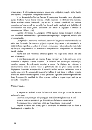 criança, através de brincadeiras que envolvem movimentos, equilíbrio e sensações táteis, visando
levar a criança a compreender e a organizar as sensações.
         Já em Autismo Infantil de José Salomão Schwartzman e Assumpção, traz a informação
que na década de 40, Leo Kanner começou a estudar o autismo e o definiu de várias maneiras.
Muitos estudiosos vieram depois dele. Hoje em dia, o “autismo é considerado uma síndrome
comportamental caracterizada por um déficit na interação social visualizado pela inabilidade de
relacionamento com outras pessoas, combinando com déficits de linguagem e alterações de
comportamento” (Gilbert, 1990).
         Segundo Schwartzman & Assumpsção (1995), algumas crianças conseguem benefícios
com tratamentos medicamentosos. A participação de um psicólogo é indispensável, inclusive para
orientar a família.
         Os objetivos da intervenção educacional, dependerão do grau de comprometimento nas
várias áreas de atuação. Pacientes com prejuízos cognitivos importantes, os esforços deverão se
dirigir de forma específica, no sentido de se tentar a comunicação e a interação social, na redução
de alterações comportamentais, na maximização do aprendizado e independência nas atividades
da vida cotidiana
         Autistas com bom rendimento intelectual podem vir a chegar como adultos a ter uma
vida independente.
         O autor traz em sua obra um esquema do guia curricular, isto é, são conteúdos a serem
trabalhados e objetivos a serem alcançados. Os conteúdos são: socialização, comunicação,
cuidados próprios, desenvolvimento cognitivo e motor. Os objetivos são: estimular o
desenvolvimento social e afetivo visando a participação ativa no grupo social; assimilar a
linguagem e desenvolver a compreensão de conteúdos verbais; escrever corretamente e usar a
escrita como meio de comunicação; desenvolver hábitos de vida diária e cuidados pessoais;
estimular o desenvolvimento cognitivo visando aprimorar a capacidade de resolver problemas na
busca de uma melhor qualidade de vida e perceber e utilizar o próprio corpo; participar de
atividades e competições.


METODOLOGIA

       A pesquisa será realizada através de leituras de várias obras que tratam dos assuntos
autismo e inclusão.
       Entrevistas com psicólogos, psicopedagogos, médicos e outros profissionais da área.
       Visitas às entidades assistenciais que desenvolvem trabalhos com essas crianças.
       Acompanhamento de uma criança autista que frequenta uma escola normal.
       Pesquisa na escola dessa criança para a observação do tratamento que os alunos e
funcionários da escola dão a ela.




   14
 