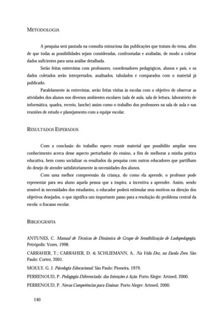 METODOLOGIA


        A pesquisa será pautada na consulta minuciosa das publicações que tratam do tema, afim
de que todas as possibilidades sejam consideradas, confrontadas e avaliadas, de modo a coletar
dados suficientes para uma análise detalhada.
        Serão feitas entrevistas com professores, coordenadores pedagógicos, alunos e pais, e os
dados coletados serão interpretados, analisados, tabulados e comparados com o material já
publicado.
        Paralelamente às entrevistas, serão feitas visitas às escolas com o objetivo de observar as
atividades dos alunos nos diversos ambientes escolares (sala de aula, sala de leitura, laboratório de
informática, quadra, recreio, lanche) assim como o trabalho dos professores na sala de aula e nas
reuniões de estudo e planejamento com a equipe escolar.


RESULTADOS ESPERADOS


        Com a conclusão do trabalho espero reunir material que possibilite ampliar meu
conhecimento acerca desse aspecto perturbador do ensino, a fim de melhorar a minha prática
educativa, bem como socializar os resultados da pesquisa com outros educadores que partilham
do desejo de atender satisfatoriamente às necessidades dos alunos.
        Com uma melhor compreensão da criança, do como ela aprende, o professor pode
representar para seu aluno aquela pessoa que a inspira, a incentiva a aprender. Assim, sendo
sensível às necessidades dos estudantes, o educador poderá estimular seus motivos na direção dos
objetivos desejados, o que significa um importante passo para a resolução do problema central da
escola: o fracasso escolar.


BIBLIOGRAFIA


ANTUNES, C. Manual de Técnicas de Dinâmica de Grupo de Sensibilização de Ludopedagogia.
Petrópolis: Vozes, 1998.
CARRAHER, T.; CARRAHER, D. & SCHLIEMANN, A.. Na Vida Dez, na Escola Zero. São
Paulo: Cortez, 2001.
MOULY, G. J. Psicologia Educacional. São Paulo: Pioneira, 1979.
PERRENOUD, P. Pedagogia Diferenciada: das Intenções à Ação. Porto Alegre: Artmed, 2000.
PERRENOUD, P. Novas Competências para Ensinar. Porto Alegre: Artmed, 2000.


    140
 