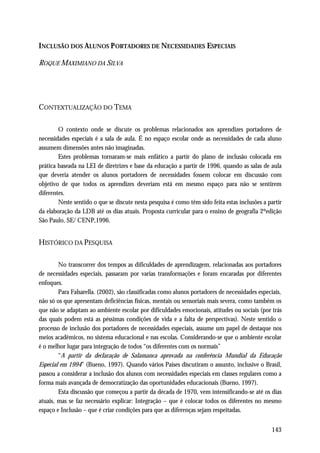 INCLUSÃO DOS ALUNOS P ORTADORES DE NECESSIDADES ESPECIAIS

ROQUE MAXIMIANO DA SILVA




CONTEXTUALIZAÇÃO DO TEMA

        O contexto onde se discute os problemas relacionados aos aprendizes portadores de
necessidades especiais é a sala de aula. É no espaço escolar onde as necessidades de cada aluno
assumem dimensões antes não imaginadas.
        Estes problemas tornaram-se mais enfático a partir do plano de inclusão colocada em
prática baseada na LEI de diretrizes e base da educação a partir de 1996, quando as salas de aula
que deveria atender os alunos portadores de necessidades fossem colocar em discussão com
objetivo de que todos os aprendizes deveriam está em mesmo espaço para não se sentirem
diferentes.
        Neste sentido o que se discute nesta pesquisa é como têm sido feita estas inclusões a partir
da elaboração da LDB até os dias atuais. Proposta curricular para o ensino de geografia 2ºedição
São Paulo, SE/ CENP,1996.


HISTÓRICO DA PESQUISA

        No transcorrer dos tempos as dificuldades de aprendizagem, relacionadas aos portadores
de necessidades especiais, passaram por varias transformações e foram encaradas por diferentes
enfoques.
        Para Falsarella. (2002), são classificadas como alunos portadores de necessidades especiais,
não só os que apresentam deficiências físicas, mentais ou sensoriais mais severa, como também os
que não se adaptam ao ambiente escolar por dificuldades emocionais, atitudes ou sociais (por trás
das quais podem está as péssimas condições de vida e a falta de perspectivas). Neste sentido o
processo de inclusão dos portadores de necessidades especiais, assume um papel de destaque nos
meios acadêmicos, no sistema educacional e nas escolas. Considerando-se que o ambiente escolar
é o melhor lugar para integração de todos “os diferentes com os normais”
        “A partir da declaração de Salamanca aprovada na conferência Mundial da Educação
Especial em 1994” (Bueno, 1997). Quando vários Países discutiram o assunto, inclusive o Brasil,
passou a considerar a inclusão dos alunos com necessidades especiais em classes regulares como a
forma mais avançada de democratização das oportunidades educacionais (Bueno, 1997).
        Esta discussão que começou a partir da década de 1970, vem intensificando-se até os dias
atuais, mas se faz necessário explicar: Integração – que é colocar todos os diferentes no mesmo
espaço e Inclusão – que é criar condições para que as diferenças sejam respeitadas.


                                                                                               143
 