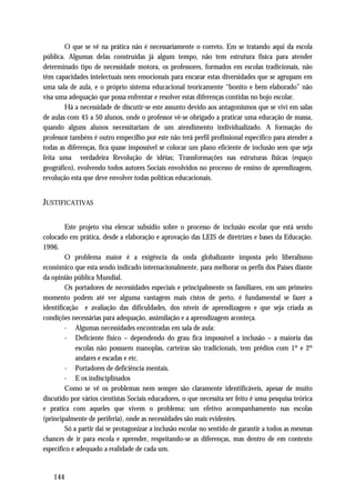 O que se vê na prática não é necessariamente o correto. Em se tratando aqui da escola
pública. Algumas delas construídas já algum tempo, não tem estrutura física para atender
determinado tipo de necessidade motora, os professores, formados em escolas tradicionais, não
têm capacidades intelectuais nem emocionais para encarar estas diversidades que se agrupam em
uma sala de aula, e o próprio sistema educacional teoricamente “bonito e bem elaborado” não
visa uma adequação que possa enfrentar e resolver estas diferenças contidas no bojo escolar.
        Há a necessidade de discutir-se este assunto devido aos antagonismos que se vivi em salas
de aulas com 45 a 50 alunos, onde o professor vê-se obrigado a praticar uma educação de massa,
quando alguns alunos necessitariam de um atendimento individualizado. A formação do
professor também é outro empecilho por este não terá perfil profissional específico para atender a
todas as diferenças, fica quase impossível se colocar um plano eficiente de inclusão sem que seja
feita uma verdadeira Revolução de idéias; Transformações nas estruturas físicas (espaço
geográfico), evolvendo todos autores Sociais envolvidos no processo de ensino de aprendizagem,
revolução esta que deve envolver todas políticas educacionais.


JUSTIFICATIVAS

         Este projeto visa elencar subsidio sobre o processo de inclusão escolar que está sendo
colocado em prática, desde a elaboração e aprovação das LEIS de diretrizes e bases da Educação.
1996.
         O problema maior é a exigência da onda globalizante imposta pelo liberalismo
econômico que esta sendo indicado internacionalmente, para melhorar os perfis dos Países diante
da opinião pública Mundial.
         Os portadores de necessidades especiais e principalmente os familiares, em um primeiro
momento podem até ver alguma vantagem mais cistos de perto, é fundamental se fazer a
identificação e avaliação das dificuldades, dos níveis de aprendizagem e que seja criada as
condições necessárias para adequação, assimilação e a aprendizagem aconteça.
         - Algumas necessidades encontradas em sala de aula:
         - Deficiente físico – dependendo do grau fica impossível a inclusão – a maioria das
             escolas não possuem manoplas, carteiras são tradicionais, tem prédios com 1º e 2º
             andares e escadas e etc.
         - Portadores de deficiência mentais.
         - E os indisciplinados
         Como se vê os problemas nem sempre são claramente identificáveis, apesar de muito
discutido por vários cientistas Sociais educadores, o que necessita ser feito é uma pesquisa teórica
e pratica com aqueles que vivem o problema; um efetivo acompanhamento nas escolas
(principalmente de periferia), onde as necessidades são mais evidentes.
         Só a partir daí se protagonizar a inclusão escolar no sentido de garantir a todos as mesmas
chances de ir para escola e aprender, respeitando-se as diferenças, mas dentro de em contexto
específico e adequado a realidade de cada um.


   144
 