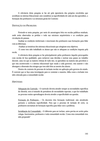 A relevância desta pesquisa se faz até pela ignorância dos próprios envolvidos que
acreditam no sistema Educacional, sem considerar as especificidades de cada um dos aprendizes, a
formação dos professores e as estruturas gerais do Contexto


DEFINIÇÃO DO PROBLEMA

        Pretende-se nesta pesquisa, por meio de amostragem feita em escolas públicas estaduais,
onde serão observados os prédios e toda sua estrutura arquitetônica e as condições para
circulações de pessoas.
        Analisar as condições intelectuais e emocionais dos professores suas formações para lidar
com as diferenças.
        -Analisar as tentativas dos sistemas educacionais que atingiram seus objetivos.
        -E como tem sido trabalhado os alunos que não se adequam as condições imposta pela
escola.
        A relevância desta pesquisa se faz principalmente pelos professores (àqueles preocupados
com escolas de boa qualidade), para esclarecer suas dúvidas e nortear seus passos no trabalho
docente, uma vez que as maiores vítimas de tudo isto, os aprendizes na maioria não percebem o
que esta acontecendo e o sistema educacional (que muda a cada governo), esta ausente e não
abrangem a dimensão dos estragos que tem sido feito as mentes dos alunos.
        Dentro do contexto do processo de inclusão escolar em aplicação pelo governo do estado.
É coerente que se faça uma investigação para se constatar a maneira, falha como a inclusão tem
sido colocada para a comunidade escolar.


HIPÓTESES

       Adequação do Currículo – O currículo deveria atender sempre as necessidades específicas
       da clientela, sem si tratando de portadores de necessidades especiais, o que for trabalhado
       no processo ensino aprendizagem deveria atender a especificidade em questão.

       Formação de Professores – Os docentes têm formação tradicional, não atendendo
       portanto a nenhuma especificidade. Para que o processo de inclusão dê certo, os
       professores necessitam de formação específica para lidar com o problema.

       Socialização da Comunidade – O diferente para ser incluso, antes precisa ser aceito pelos
       colegas, funcionários, professores e toda comunidade escolar. Como esta comunidade tem
       sido preparada?




                                                                                             145
 