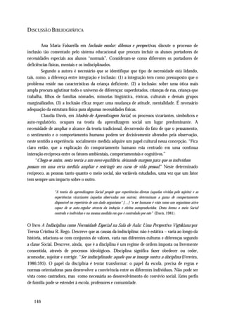 DISCUSSÃO BIBLIOGRÁFICA

        Ana Maria Falsarella em Inclusão escolar: dilemas e perspectivas, discute o processo de
inclusão tão comentado pelo sistema educacional que procura incluir os alunos portadores de
necessidades especiais aos alunos “normais”. Consideram-se como diferentes os portadores de
deficiências físicas, mentais e os indisciplinados.
        Segundo a autora é necessário que se identifique que tipo de necessidade está lidando,
tais, como, a diferença entre integração e inclusão: (1) a integração tem como pressuposto que o
problema reside nas características da criança deficiente. (2) a inclusão: sobre uma ótica mais
ampla procura aglutinar todo o universo de diferenças: superdotados, crianças de rua, criança que
trabalha, filhos de famílias nômades, minorias lingüística, étnicas, culturais e demais grupos
marginalizados. (3) a inclusão eficaz requer uma mudança de atitude, mentalidade. É necessário
adequação da estrutura física para algumas necessidades físicas.
        Claudia Davis, em Modelo de Aprendizagem Social, os processos vicariantes, simbólicos e
auto-regulatório, ocupam na teoria da aprendizagem social um lugar predominante. A
necessidade de ampliar o alcance da teoria tradicional, decorrendo do fato de que o pensamento,
o sentimento e o comportamento humano podem ser decisivamente alterados pela observação,
neste sentido a experiência socialmente medida adquire um papel cultural nessa concepção. “Fica
claro então, que a explicação do comportamento humano esta centrado em uma continua
interação recíproca entre os fatores ambientais, comportamentais e cognitivos.”
      “Chega-se assim, nesta teoria a um novo equilíbrio, deixando margem para que os indivíduos
possam em uma certa medida ampliar e restringir seu curso de vida pessoal.” Neste determinado
recíproco, as pessoas tanto quanto o meio social, são variáveis estudados, uma vez que um fator
tem sempre um impacto sobre o outro.

                “A teoria da aprendizagem Social propõe que experiências diretas (aquelas vividas pelo sujeito) e as
                experiências vicariantes (aquelas observadas nos outros), determinam a gama de comportamento
                disponível no repertório de um dado organismo” […] “o ser humano é visto como um organismo ativo
                capaz de se auto-regular através da indução e efeitos autoproduzidos. Desta forma o meio Social
                controla o indivíduo e na mesma medida em que é controlado por este” (Davis, 1981).


O livro A Indisciplina como Necessidade Especial na Sala de Aula: Uma Perspectiva Vigtskiana por
Tereza Cristina R. Rego. Descreve que as causas da indisciplina: não é estática – varia ao longo da
história, relaciona-se com conjuntos de valores, varia nas diferentes culturas e diferenças segundo
a classe Social. Descreve, ainda, que é a disciplina é um regime de ordem imposta ou livremente
consentida, através de processos ideológicos. Disciplina significa fazer obedecer ou ceder,
acomodar, sujeitar e corrigir. “Ser indisciplinado: aquele que se insurge contra a disciplina (Ferreira,
1986:595). O papel da disciplina é tentar transformar: o papel da escola, precisa de regras e
normas orientadoras para desenvolver a convivência entre os diferentes indivíduos. Não pode ser
vista como castradora, mas como necessária ao desenvolvimento do convívio social. Estes perfis
de família pode se estender à escola, professores e comunidade.



    146
 
