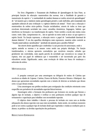 No livro Diagnóstico e Tratamento dos Problemas de Aprendizagem de Sara Paím, as
principais funções da educação: mantenedora das normas, tem a finalidade de garantir a
manutenção da espécie e “a continuidade da conduta humana se realiza através da aprendizagem”
de “tal maneira que a instância ensino aprendizagem permite a cada indivíduo, pela transmissão das
aquisições culturais de uma civilização e a vigência histórica da mesma” Neste caso a educação é
mantenedora da ordem sócio–política. Função socializadora, através de todos os itens que
envolvam determinada sociedade tais como: utensílios domésticos, linguagem, habitat, que
interferem na formação e na transformação do sujeito. Neste sentido a escola não ensina como
comer, vestir, falar, cumprimentar etc... isto se aprende no meio onde se atua e aí que aparece o
sujeito Social. Na função repressora, a educação exerce o papel de “continuidade funcional do
homem histórico”. É em dos aparelhos ideológicos mais repressores, mantém sobre controle as
“funções conservadoras e socializadora” “perdendo tão somente para o jurídico Policial.”
         São através destes aparelhos que o indivíduo é a um processo de autocensura, onde o
sujeito assimila as normas e as assume como sendo sua própria ideologia. Na função
transformadora, o sistema apresenta contradições que envolvem emoções, atitudes que
geralmente são controladas, mais aquela parcela da sociedade que encontra-se no campo de
ruptura, têm um papel de militância que é transmitido e até incentivado por parte dos
educadores sociais. Significando, assim, uma revolução de idéias em busca de mudanças e
subversão da ordem.


METODOLOGIA

        A pesquisa começará por uma amostragem na delegacia de ensino de Caieiras que
envolvem as cidades de Cajamar, Caieiras, Franco da Rocha, Francisco Morato e Mairiporã dos
alunos que apresentam necessidades especiais com o intuito de detectar as inclusões que deram
certo e as que deram erradas.
        Uma amostragem nos prédios escolares para averiguação das condições estruturais como
empecilho aos portadores de necessidades especiais físicas/motoras.
        Amostragem sobre a formação dos professores que lecionem em escolas que fizeram a
alguém tipo de inclusão, o objetivo é verificar se estes professores recebem qualquer tipo de
treinamento e capacitação para trabalhar com necessidades especiais.
        O objetivo deste trabalho é discutir o processo de inclusão em curso sem as devidas
adequações dos alunos especiais com suas reais necessidades. Assim sendo, em nenhum momento
pode-se ser contra a qualquer tipo de inclusão desde que respeitadas e criadas as condições para os
alunos, os prédios e as devidas capacitações dos professores.


RESULTADOS ESPERADOS




                                                                                              147
 