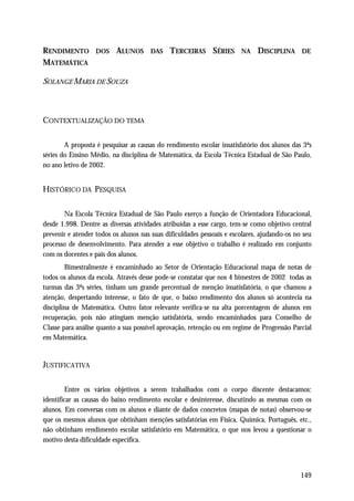 RENDIMENTO         DOS    ALUNOS      DAS    TERCEIRAS SÉRIES          NA    DISCIPLINA      DE
MATEMÁTICA

SOLANGE MARIA DE SOUZA



CONTEXTUALIZAÇÃO DO TEMA

        A proposta é pesquisar as causas do rendimento escolar insatisfatório dos alunos das 3ªs
séries do Ensino Médio, na disciplina de Matemática, da Escola Técnica Estadual de São Paulo,
no ano letivo de 2002.


HISTÓRICO DA PESQUISA

       Na Escola Técnica Estadual de São Paulo exerço a função de Orientadora Educacional,
desde 1.998. Dentre as diversas atividades atribuídas a esse cargo, tem-se como objetivo central
prevenir e atender todos os alunos nas suas dificuldades pessoais e escolares, ajudando-os no seu
processo de desenvolvimento. Para atender a esse objetivo o trabalho é realizado em conjunto
com os docentes e pais dos alunos.
        Bimestralmente é encaminhado ao Setor de Orientação Educacional mapa de notas de
todos os alunos da escola. Através desse pode-se constatar que nos 4 bimestres de 2002 todas as
turmas das 3ªs séries, tinham um grande percentual de menção insatisfatória, o que chamou a
atenção, despertando interesse, o fato de que, o baixo rendimento dos alunos só acontecia na
disciplina de Matemática. Outro fator relevante verifica-se na alta porcentagem de alunos em
recuperação, pois não atingiam menção satisfatória, sendo encaminhados para Conselho de
Classe para análise quanto a sua possível aprovação, retenção ou em regime de Progressão Parcial
em Matemática.


JUSTIFICATIVA

         Entre os vários objetivos a serem trabalhados com o corpo discente destacamos:
identificar as causas do baixo rendimento escolar e desinteresse, discutindo as mesmas com os
alunos. Em conversas com os alunos e diante de dados concretos (mapas de notas) observou-se
que os mesmos alunos que obtinham menções satisfatórias em Física, Química, Português, etc.,
não obtinham rendimento escolar satisfatório em Matemática, o que nos levou a questionar o
motivo desta dificuldade específica.



                                                                                             149
 