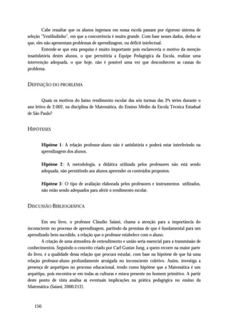 Cabe ressaltar que os alunos ingressos em nossa escola passam por rigoroso sistema de
seleção "Vestibulinho", em que a concorrência é muito grande. Com base nesses dados, deduz-se
que, eles não apresentam problemas de aprendizagem, ou déficit intelectual.
         Entende-se que esta pesquisa é muito importante pois esclareceria o motivo da menção
insatisfatória destes alunos, o que permitiria a Equipe Pedagógica da Escola, realizar uma
intervenção adequada, o que hoje, não é possível uma vez que desconhecem as causas do
problema.


DEFINIÇÃO DO PROBLEMA

        Quais os motivos do baixo rendimento escolar das seis turmas das 3ªs séries durante o
ano letivo de 2.002, na disciplina de Matemática, do Ensino Médio da Escola Técnica Estadual
de São Paulo?


HIPÓTESES

       Hipótese 1 : A relação professor-aluno não é satisfatória e poderá estar interferindo na
       aprendizagem dos alunos.

       Hipótese 2 : A metodologia, a didática utilizada pelos professores não está sendo
       adequada, não permitindo aos alunos apreender os conteúdos propostos.

       Hipótese 3 : O tipo de avaliação elaborada pelos professores e instrumentos utilizados,
       não estão sendo adequados para aferir o rendimento escolar.


DISCUSSÃO BIBLIOGRÁFICA

        Em seu livro, o professor Cláudio Saiani, chama a atenção para a importância do
inconsciente no processo de aprendizagem, partindo da premissa de que é fundamental para um
aprendizado bem-sucedido, a relação que o professor estabelece com o aluno.
        A criação de uma atmosfera de entendimento e união seria essencial para a transmissão de
conhecimentos. Seguindo o conceito criado por Carl Gustav Jung, a quem recorre na maior parte
do livro, é a qualidade dessa relação que procura estudar, com base na hipótese de que há uma
relação professor-aluno profundamente arraigada no inconsciente coletivo. Assim, investiga a
presença de arquétipos no processo educacional, tendo como hipótese que a Matemática é um
arquétipo, pois encontra-se em todas as culturas e estava presente no homem primitivo. A partir
deste ponto de vista analisa as eventuais implicações na prática pedagógica no ensino da
Matemática (Saiani, 2000:212).



   150
 