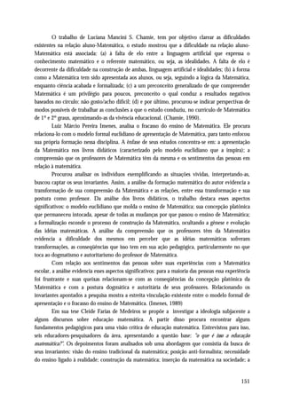 O trabalho de Luciana Mancini S. Chamie, tem por objetivo clarear as dificuldades
existentes na relação aluno-Matemática, o estudo mostrou que a dificuldade na relação aluno-
Matemática está associada: (a) à falta de elo entre a linguagem artificial que expressa o
conhecimento matemático e o referente matemático, ou seja, as idealidades. A falta de elo é
decorrente da dificuldade na construção de ambas, linguagem artificial e idealidades; (b) à forma
como a Matemática tem sido apresentada aos alunos, ou seja, seguindo a lógica da Matemática,
enquanto ciência acabada e formalizada; (c) a um preconceito generalizado de que compreender
Matemática é um privilégio para poucos, preconceito o qual conduz a resultados negativos
baseados no círculo: não gosto/acho difícil; (d) e por último, procurou-se indicar perspectivas de
modos possíveis de trabalhar as conclusões a que o estudo conduziu, no currículo de Matemática
de 1º e 2º graus, aproximando-as da vivência educacional. (Chamie, 1990).
         Luiz Márcio Pereira Imenes, analisa o fracasso do ensino de Matemática. Ele procura
relaciona-lo com o modelo formal euclidiano de apresentação de Matemática, para tanto enfocou
sua própria formação nessa disciplina. A ênfase de seus estudos concentra-se em: a apresentação
da Matemática nos livros didáticos (caracterizado pelo modelo euclidiano que a inspira); a
compreensão que os professores de Matemática têm da mesma e os sentimentos das pessoas em
relação à matemática.
         Procurou analisar os indivíduos exemplificando as situações vividas, interpretando-as,
buscou captar os seus invariantes. Assim, a análise da formação matemática do autor evidencia a
transformação de sua compreensão da Matemática e as relações, entre essa transformação e sua
postura como professor. Da análise dos livros didáticos, o trabalho destaca esses aspectos
significativos: o modelo euclidiano que molda o ensino de Matemática; sua concepção platônica
que permaneceu intocada, apesar de todas as mudanças por que passou o ensino de Matemática;
a formalização esconde o processo de construção da Matemática, ocultando a gênese e evolução
das idéias matemáticas. A análise da compreensão que os professores têm da Matemática
evidencia a dificuldade dos mesmos em perceber que as idéias matemáticas sofreram
transformações, as conseqüências que isso tem em sua ação pedagógica, particularmente no que
toca ao dogmatismo e autoritarismo do professor de Matemática.
         Com relação aos sentimentos das pessoas sobre suas experiências com a Matemática
escolar, a análise evidencia esses aspectos significativos: para a maioria das pessoas essa experiência
foi frustrante e suas queixas relacionam-se com as conseqüências da concepção platônica da
Matemática e com a postura dogmática e autoritária de seus professores. Relacionando os
invariantes apontados a pesquisa mostra a estreita vinculação existente entre o modelo formal de
apresentação e o fracasso do ensino de Matemática. (Imenes, 1989)
         Em sua tese Cleide Farias de Medeiros se propõe a investigar a ideologia subjacente a
alguns discursos sobre educação matemática. A partir disso procura encontrar alguns
fundamentos pedagógicos para uma visão crítica de educação matemática. Entrevistou para isso,
seis educadores-pesquisadores da área, apresentando a questão base: "o que é isso a educação
matemática?". Os depoimentos foram analisados sob uma abordagem que consistia da busca de
seus invariantes: visão do ensino tradicional da matemática; posição anti-formalista; necessidade
do ensino ligado à realidade; construção da matemática; inserção da matemática na sociedade; a


                                                                                                  151
 
