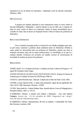 importância do uso da história da matemática; e legitimação social da educação matemática.
(Medeiros, 1985).


METODOLOGIA

        A pesquisa será realizada utilizando-se como embasamento teórico os textos citados na
discussão bibliográfica e bibliografia e material coletado no ano de 2.002, que é composto de:
mapa de notas; relação de alunos em recuperação; relação de alunos encaminhados para o
Conselho de Classe; lista de alunos em Progressão Parcial e Plano de Ensino dos professores de
Matemática.


RESULTADOS ESPERADOS

        Com o resultado da pesquisa poder-se-á desenvolver um trabalho pedagógico para sanar,
ou pelo menos, minimizar o problema (baixo rendimento escolar em Matemática). Definida as
causas, poderá ser desenvolvido junto aos professores de Matemática, projetos que visem as
mudanças necessárias, sejam elas na relação professor-aluno, na metodologia ou no tipo de a
avaliação utilizada. Certamente será necessário um trabalho contínuo de conscientização da
necessidade de mudança de postura dos professores.


BIBLIOGRAFIA

ANDRÉ, Marli E. D. A Avaliação da Escola e a Avaliação na Escola. Caderno de Pesquisa n.º 74
Agosto/90, Fundação Carlos Chagas.
CENTRO ESTADUAL DE EDUCAÇÃO TECNOLÓGICA PAULA. Proposta do Sistema de
Avaliação para as Unidades de Ensino do CEETPS para 1998 s/d.
CHALITA, Gabriel Benedito Isaac. Educação: A solução está no Afeto. São Paulo: Gente, 2001.
CHAMIE, Luciana Mancini Stella. A relação aluno-matemática: alguns dos seus significados. Rio
Claro: IGCE, 1990. Dissertação. Mestrado, UNESP.
CUNHA, Maria Isabel da. A relação Professor Aluno. Apostila dada no Curso de Pedagogia para a
Disciplina Didática. 1993, p. 154-157.
D`AMBRÓSIO, Ubiratan. A Interface entre História e Matemática – Uma visão Histórica
Pedagógica. A c es s o e m : 2 5 d e s e t e m b r o d e 2 0 0 2 . D is p o n ív e l e m : < h t t p: / /
s it es . u ol . co m . b r / v el l o/ in t er f ac e . h t m > .
D`AMBRÓSIO, Ubiratan. Etnomatemática: Elo entre as tradições e a modernidade. São Paulo:
Belo Horizonte, Autêntica, 2001



    152
 