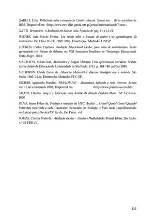 GARCIA, Elias. Reflectindo sobre o conceito de Limite. Internet. Acesso em: 16 de setembro de
2002. Disponível em: <http://www.esec-elias-garcia.rcts.pt/jornal/matematicando7.htm.>
GATTI, Bernardete. A Avaliação em Sala de Aula. Apostila de pág. 41 a 53 s/d.
IMENES, Luiz Márcio Pereira. Um estudo sobre o fracasso do ensino e da aprendizagem da
matemática. Rio Claro: IGCE, 1989. 326p. Dissertação . Mestrado, UNESP.
LUCKESI, Carlos Cipriano. Avaliação Educacional Escolar: para além do autoritarismo. Texto
apresentado em Fórum de debates, no VXI Seminário Brasileiro de Tecnologia Educacional,
Porto Alegre, 1894
MACHADO, Nilson José. Matemática e Língua Materna: Uma aproximação necessária. Revista
da Faculdade de Educação da Universidade de São Paulo. nº15. p. 161-166. jul/dez 1989.
MEDEIROS, Cleide Farias de. Educação Matemática: discurso ideológico que a sustenta. São
Paulo: 1985. 233p. Dissertação. Mestrado, PUC-SP.
RICIERI, Aguinaldo Prandini. PRANDIANO – Matemática Aplicada à vida. Internet. Acesso
em: 16 de setembro de 2002, Disponível em:        <http://www.prandiano.com.br>
SAIANI, Cláudio. Jung e a Educação: uma Análise da Relação Professor/Aluno, SP Escrituras,
2000
SILVA, Jessen Felipe da. Professor e consultor do MEC. Avaliar ... O quê? Quem? Como? Quando?
Entrevista concedida a Leda Cavalcante (licenciada em Biologia) e Vera Lúcia Lopes(licenciada
em Letras) para a Revista TV Escola, São Paulo, s/d.
SOUZA, Clarilza Prado de. Avaliação Escolar – Limites e Possibilidades. Revista Idéias, São Paulo,
n.º 22 FDE s/d




                                                                                              153
 
