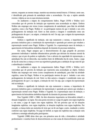 externo, enquanto ao mesmo tempo, mantém sua estrutura mental intacta. O brincar, neste caso,
é identificado pela primazia da assimilação sobre a acomodação. Ou seja, o sujeito assimila
eventos e objetos ao seu eu suas estruturas mentais.
         Ao analisarem a origem do comportamento lúdico, Piaget (1978) e Wallon (s.d.)
concordam que ele provém da imitação que representa uma acomodação ao objeto. Embora
Wallon não empregue este termo (como complemento de assimilação), para falar da atividade
cognitiva, como o faz Piaget, Wallon vê na participação motora do que é imitado e um certo
prolongamento da imitação real. Entre os dois autores a imagem é considerada como um
prolongamento do que é, na origem, a imitação do real. Ou seja, que a origem da representação
está na imitação.
         Embora o significado da imitação, não seja exatamente a mesma, a importância de
processos imitativos para a constituição da representação é apontada por autores que estudam a
representação mental como Piaget, Wallon e Vygotski. Se a representação nasce da imitação, o
aparecimento de brincadeiras simbólicas depende do domínio de processos imitativos.
         Em suma, Piaget assegura que o desenvolvimento do jogo progride de processos
puramente individuais e símbolos idiossincráticos privados que derivam da estrutura mental da
criança e que só por ela podem se explicados. Com o advento da capacidade de representação, a
assimilação fica não só distorcida, mas também fonte de deliberados faz-de-conta. Assim, o jogo
de faz-de-conta leva a criança a rever sua experiência passada para a satisfação do ego mais do que
a subordinação à realidade.
         Ao analisarem a origem do comportamento lúdico Piaget (1978) e Wallon (s.d.)
concordam que ele provém da imitação que representa uma acomodação ao objeto. Embora
Wallon não empregue este termo (como complemento de assimilação), para falar da atividade
cognitiva, como faz Piaget, Wallon vê na participação motora do que é imitado e um certo
prolongamento da imitação do real. Entre os dois autores a imagem é considerada como um
prolongamento do que é, na origem, a imitação do real. Ou seja, que a origem da representação
está na imitação.
         Embora o significado da imitação não seja exatamente a mesma, a importância de
processos imitativos para a constituição da representação é apontada por autores que estudam a
representação mental como Piaget, Wallon e Vygotski. Se a representação nasce da imitação, o
aparecimento de brincadeiras simbólicas depende do domínio de processos imitativos.
         Para Vygotski (1982 e 1988), há dois elementos importantes na brincadeira infantil: a
situação imaginária e as regras. Em uma ponta encontra-se o jogo de papéis com regras implícitas
e, em outra, o jogo de regras com regras explícitas. Há um processo que vai de situações
imaginárias explícitas, com regras implícitas, às situações implícitas com regras implícitas. Por
exemplo, a criança imita um motorista de trem que vai de um lugar a outro, mudando o roteiro
conforme suas regras implícitas. No jogo de futebol, as regras são explícitas mas a situação varia
conforme a estratégia adotada pelos participantes.
         Vygotski (1988) deixa claro que, nos primeiros anos de vida, a brincadeira é atividade
predominante e constitui fonte de desenvolvimento ao criar zonas de desenvolvimento proximal.




   156
 