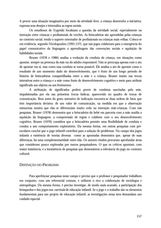 A prover uma situação imaginativa por meio da atividade livre, a criança desenvolve a iniciativa,
expressa seus desejos e internaliza as regras sociais.
         Os estudiosos de Vygotski focalizam a questão da atividade social, especialmente na
interação entre crianças e profissionais de creches. As brincadeiras são aprendidas pelas crianças
no contexto social, tendo o suporte orientador de profissionais ou crianças mais velhas. Coloca-se
em evidência, segundo Nicolopoulou (1991:137), que tais jogos colaboram para a emergência do
papel comunicativo da linguagem a aprendizagem das convenções sociais e aquisição de
habilidades sociais.
         Bruner (1978 e 1986) analisa a evolução da conduta da criança, em situações como
apontar, sempre na presença da mãe ou do adulto responsável. Não se preocupa apenas com o ato
de apontar em si, mas como essa conduta se torna possível. Ele analisa a ato de apontar como o
resultado de um momento dado do desenvolvimento, que é fruto de um longo período de
história de brincadeiras compartilhadas entre a mãe e a criança. Bruner insiste nas trocas
interativas entre a criança e a mãe como fonte de desenvolvimento cognitivo e meio para atribuir
significado aos objetos ou aos fenômenos.
         A atribuição de significados poderá provir de condutas suscitadas pela mãe,
impulsionadas por ela nas primeiras trocas lúdicas, aparecendo no quadro de trocas de
comunicação. Bem antes do gesto ostensivo de indicação encontra-se duas ordens de fatos que
têm importância decisiva: de um valor de comunicação, na medida em que a observação
minuciosa mostra que elas se diferenciam muito cedo na interação mãe-crianças. Com tais
pesquisas, Bruner (1978) demonstra que a brincadeira do bebê em parceria com a mãe auxilia a
aquisição da linguagem, a compreensão de regras e colabora com o seu desenvolvimento
cognitivo. Bruner (1976) considera que a brincadeira permite uma flexibilidade de conduta e
conduz a um comportamento exploratório. Da mesma forma, em outras pesquisas com pré-
escolares conclui que o jogo infantil contribui para a solução de problemas. No campo dos jogos
infantis a existência de teorias diversas como as apontadas demonstra que, apesar de suas
diferenças, há uma complementaridade entre elas. Os autores citados procuram aprofundar áreas
que consideram pouco exploradas por outros pesquisadores. O que os críticos apontam, com
maior insistência, é a inexistência de pesquisas que demonstrem a relevância do jogo no contexto
cultural.


DEFINIÇÃO DO PROBLEMA

       Para aperfeiçoar pesquisas nesse campo é preciso que o professor e pesquisador trabalhem
em conjunto, com um referencial comum, e utilizem o rico a colaboração de sociólogos e
antropólogos. Da mesma forma, é preciso investigar, de modo mais acurado, a participação dos
brinquedos e dos jogos nos curricula de educação infantil. Se o jogo e o trabalho são os elementos
fundamentais para um projeto de educação infantil, as investigações nessa área demandam um
cuidado especial.




                                                                                              157
 