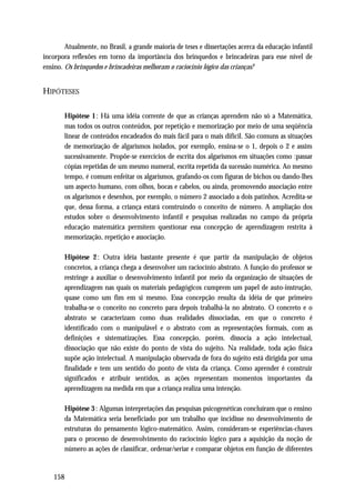 Atualmente, no Brasil, a grande maioria de teses e dissertações acerca da educação infantil
incorpora reflexões em torno da importância dos brinquedos e brincadeiras para esse nível de
ensino. Os brinquedos e brincadeiras melhoram o raciocínio lógico das crianças?


HIPÓTESES

       Hipótese 1 : Há uma idéia corrente de que as crianças aprendem não só a Matemática,
       mas todos os outros conteúdos, por repetição e memorização por meio de uma seqüência
       linear de conteúdos encadeados do mais fácil para o mais difícil. São comuns as situações
       de memorização de algarismos isolados, por exemplo, ensina-se o 1, depois o 2 e assim
       sucessivamente. Propõe-se exercícios de escrita dos algarismos em situações como :passar
       cópias repetidas de um mesmo numeral, escrita repetida da sucessão numérica. Ao mesmo
       tempo, é comum enfeitar os algarismos, grafando-os com figuras de bichos ou dando-lhes
       um aspecto humano, com olhos, bocas e cabelos, ou ainda, promovendo associação entre
       os algarismos e desenhos, por exemplo, o número 2 associado a dois patinhos. Acredita-se
       que, dessa forma, a criança estará construindo o conceito de número. A ampliação dos
       estudos sobre o desenvolvimento infantil e pesquisas realizadas no campo da própria
       educação matemática permitem questionar essa concepção de aprendizagem restrita à
       memorização, repetição e associação.

       Hipótese 2 : Outra idéia bastante presente é que partir da manipulação de objetos
       concretos, a criança chega a desenvolver um raciocínio abstrato. A função do professor se
       restringe a auxiliar o desenvolvimento infantil por meio da organização de situações de
       aprendizagem nas quais os materiais pedagógicos cumprem um papel de auto-instrução,
       quase como um fim em si mesmo. Essa concepção resulta da idéia de que primeiro
       trabalha-se o conceito no concreto para depois trabalhá-la no abstrato. O concreto e o
       abstrato se caracterizam como duas realidades dissociadas, em que o concreto é
       identificado com o manipulável e o abstrato com as representações formais, com as
       definições e sistematizações. Essa concepção, porém. dissocia a ação intelectual,
       dissociação que não existe do ponto de vista do sujeito. Na realidade, toda ação física
       supõe ação intelectual. A manipulação observada de fora do sujeito está dirigida por uma
       finalidade e tem um sentido do ponto de vista da criança. Como aprender é construir
       significados e atribuir sentidos, as ações representam momentos importantes da
       aprendizagem na medida em que a criança realiza uma intenção.

       Hipótese 3 : Algumas interpretações das pesquisas psicogenéticas concluíram que o ensino
       da Matemática seria beneficiado por um trabalho que incidisse no desenvolvimento de
       estruturas do pensamento lógico-matemático. Assim, consideram-se experiências-chaves
       para o processo de desenvolvimento do raciocínio lógico para a aquisição da noção de
       número as ações de classificar, ordenar/seriar e comparar objetos em função de diferentes


   158
 