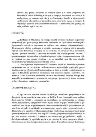 critérios. Essa prática, transforma as operações lógicas e as provas piagentiana em
       conteúdos de ensino. A classificação e a seriação têm papel fundamental na construção de
       conhecimento em qualquer área, não só em Matemática. Quando o sujeito constrói
       conhecimento sobre conteúdos matemáticos, como sobre tantos outros, as operações de
       classificação e seriação necessariamente são exercidas e se desenvolvem, sem que haja um
       esforço didático especial para isso.


JUSTIFICATIVA

         A abordagem da Matemática na educação infantil tem como finalidade proporcionar
oportunidades para que as crianças desenvolvam a capacidade de: (a) estabelecer aproximações a
algumas noções matemáticas presentes no seu cotidiano, como contagem, relações espaciais etc.;
(b) reconhecer e valorizar os números, as operações numéricas, as contagens orais e as noções
espaciais como ferramentas necessárias no seu cotidiano; (c) comunicar idéias matemáticas,
hipóteses, processos utilizados e resultados encontrados em situações-problema relativas a
quantidades espaço físico e medida, utilizando a linguagem oral e a linguagem matemática; e (d)
ter confiança em suas próprias estratégias e na sua capacidade para lidar com situações
matemáticas novas, utilizando seus conhecimentos prévios.
         As crianças pequenas estão começando a conhecer o mundo e a estabelecer as primeiras
aproximações com ele. As situações cotidianas oferecem oportunidades privilegiadas para o
trabalho com a especificidade das idéias matemáticas. As festas, as histórias e, principalmente, os
jogos e as brincadeiras permitem a familiarização com elementos espaciais e numéricos, sem
imposição. Assim, os conceitos matemáticos não são o pretexto nem a finalidade principal a ser
perseguida. As situações deverão ter um caráter múltiplo para que as crianças possam interessar-
se, fazer relações sobre várias áreas e comunica-las.


DISCUSSÃO BIBLIOGRÁFICA

         O jogo tornou-se objeto de interesse de psicólogos, educadores e pesquisadores como
decorrência da sua importância para a criança e da idéia de que é uma prática que auxilia o
desenvolvimento infantil, a construção ou potencialização de conhecimentos. A educação
infantil, historicamente, configurou-se como o espaço natural do jogo e da brincadeira, o que
favoreceu a idéia de que a aprendizagem de conteúdos matemáticos se dá prioritariamente por
meio dessas atividades. A participação, ativa da criança e a natureza lúdica e prazerosa inerentes a
diferentes tipos de jogos têm servido de argumento para fortalecer essa concepção, segundo a qual
aprende-se Matemática brincando. Isso em parte é concreto, porque se contrapõe à orientação de
que, para aprender Matemática, é necessário um ambiente em que predomine a rigidez, a
disciplina e o silêncio. Por outro lado, percebe-se um certo tipo de euforia, na educação infantil e
até mesmo nos níveis escolares posteriores, em que o jogos, brinquedos e materiais didáticos são



                                                                                               159
 