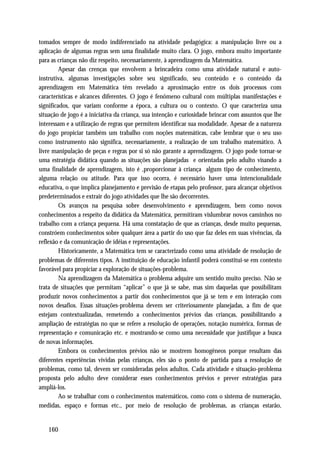 tomados sempre de modo indiferenciado na atividade pedagógica: a manipulação livre ou a
aplicação de algumas regras sem uma finalidade muito clara. O jogo, embora muito importante
para as crianças não diz respeito, necessariamente, à aprendizagem da Matemática.
         Apesar das crenças que envolvem a brincadeira como uma atividade natural e auto-
instrutiva, algumas investigações sobre seu significado, seu conteúdo e o conteúdo da
aprendizagem em Matemática têm revelado a aproximação entre os dois processos com
características e alcances diferentes. O jogo é fenômeno cultural com múltiplas manifestações e
significados, que variam conforme a época, a cultura ou o contexto. O que caracteriza uma
situação de jogo é a iniciativa da criança, sua intenção e curiosidade brincar com assuntos que lhe
interessam e a utilização de regras que permitem identificar sua modalidade. Apesar de a natureza
do jogo propiciar também um trabalho com noções matemáticas, cabe lembrar que o seu uso
como instrumento não significa, necessariamente, a realização de um trabalho matemático. A
livre manipulação de peças e regras por si só não garante a aprendizagem. O jogo pode tornar-se
uma estratégia didática quando as situações são planejadas e orientadas pelo adulto visando a
uma finalidade de aprendizagem, isto é ,proporcionar à criança algum tipo de conhecimento,
alguma relação ou atitude. Para que isso ocorra, é necessário haver uma intencionalidade
educativa, o que implica planejamento e previsão de etapas pelo professor, para alcançar objetivos
predeterminados e extrair do jogo atividades que lhe são decorrentes.
         Os avanços na pesquisa sobre desenvolvimento e aprendizagem, bem como novos
conhecimentos a respeito da didática da Matemática, permitiram vislumbrar novos caminhos no
trabalho com a criança pequena. Há uma constatação de que as crianças, desde muito pequenas,
constróem conhecimentos sobre qualquer área a partir do uso que faz deles em suas vivências, da
reflexão e da comunicação de idéias e representações.
         Historicamente, a Matemática tem se caracterizado como uma atividade de resolução de
problemas de diferentes tipos. A instituição de educação infantil poderá constitui-se em contexto
favorável para propiciar a exploração de situações-problema.
         Na aprendizagem da Matemática o problema adquire um sentido muito preciso. Não se
trata de situações que permitam “aplicar” o que já se sabe, mas sim daquelas que possibilitam
produzir novos conhecimentos a partir dos conhecimentos que já se tem e em interação com
novos desafios. Essas situações-problema devem ser criteriosamente planejadas, a fim de que
estejam contextualizadas, remetendo a conhecimentos prévios das crianças, possibilitando a
ampliação de estratégias no que se refere a resolução de operações, notação numérica, formas de
representação e comunicação etc. e mostrando-se como uma necessidade que justifique a busca
de novas informações.
         Embora os conhecimentos prévios não se mostrem homogêneos porque resultam das
diferentes experiências vividas pelas crianças, eles são o ponto de partida para a resolução de
problemas, como tal, devem ser consideradas pelos adultos. Cada atividade e situação-problema
proposta pelo adulto deve considerar esses conhecimentos prévios e prever estratégias para
ampliá-los.
         Ao se trabalhar com o conhecimentos matemáticos, como com o sistema de numeração,
medidas, espaço e formas etc., por meio de resolução de problemas, as crianças estarão,


   160
 