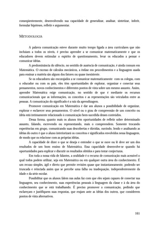 conseqüentemente, desenvolvendo sua capacidade de generalizar, analisar, sintetizar, inferir,
formular hipóteses, refletir e argumentar.


METODOLOGIA

         A palavra comunicação esteve durante muito tempo ligada a área curriculares que não
incluíam a todos os níveis, é preciso aprender a se comunicar matematicamente e que os
educadores devem estimular o espírito de questionamento, levar os educados a pensar e
comunicar idéias.
         A predominância do silêncio, no sentido de ausência de comunicação, é ainda comum em
Matemática. O excesso de cálculos mecânicos, a ênfase em procedimentos e a linguagem usada
para ensinar a matéria são alguns dos fatores ou quase inexistente.
         Se os educadores são encorajados a se comunicar matematicamente com os colegas, com
o educador ou com os pais, eles têm oportunidades de explorar, organizar e conectar seus
pensamentos, novos conhecimentos e diferentes pontos de vista sobre um mesmo assunto. Assim,
aprender Matemática exige comunicação, no sentido de que é mediante os recursos
comunicacionais que as informações, os conceitos e as representações são veiculados entre as
pessoas. A comunicação do significado é a raiz da aprendizagem.
         Promover comunicação em Matemática é dar aos alunos a possibilidade de organizar,
explorar e esclarecer seus pensamentos. O nível ou o grau de compreensão de um conceito ou
idéia está intimamente relacionado à comunicação bem-sucedida desses conteúdos.
         Dessa forma, quanto mais os alunos têm oportunidades de refletir sobre determinado
assunto, falando, escrevendo ou representando, mais o compreendem. Somente trocando
experiências em grupo, comunicando suas descobertas e dúvidas, ouvindo, lendo e analisando as
idéias do outro é que o aluno interiorizará os conceitos e significados envolvidos nessa linguagem,
de modo que os relacione com as próprias idéias.
         A capacidade de dizer o que se deseja e entender o que se ouve ou lê deve ser um dos
resultados de um bom ensino de Matemática. Essa capacidade desenvolve-se quando há
oportunidades para explicar e discutir os resultados obtidos e para testar conjecturas.
         Em toda a nossa vida de falantes, a oralidade é o recurso de comunicação mais acessível o
qual todos podem utilizar, seja em Matemática ou em qualquer outra área do conhecimento. É
um recuso simples, ágil e direto que permite revisões quase que instantaneamente, podendo ser
truncada e reinciada assim que se percebe uma falha ou inadequação, independentemente da
idade e da série escolar.
         Possibilitar que os alunos falem nas aulas faz com que eles sejam capazes de conectar sua
linguagem, seu conhecimento, suas experiências pessoais à linguagem da classe e à da área do
conhecimento que se está trabalhando. É preciso promover a comunicação, pedindo que
esclareçam e justifiquem suas respostas, que reajam ante as idéias dos outros, que considerem
pontos de vista alternativos.




                                                                                              161
 