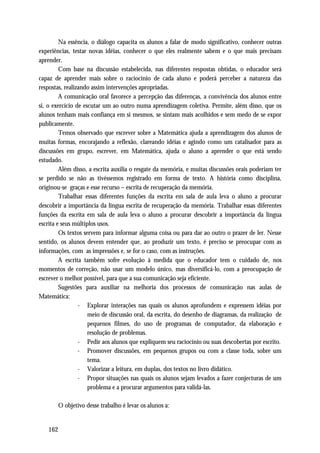 Na essência, o diálogo capacita os alunos a falar de modo significativo, conhecer outras
experiências, testar novas idéias, conhecer o que eles realmente sabem e o que mais precisam
aprender.
         Com base na discussão estabelecida, nas diferentes respostas obtidas, o educador será
capaz de aprender mais sobre o raciocínio de cada aluno e poderá perceber a natureza das
respostas, realizando assim intervenções apropriadas.
         A comunicação oral favorece a percepção das diferenças, a convivência dos alunos entre
si, o exercício de escutar um ao outro numa aprendizagem coletiva. Permite, além disso, que os
alunos tenham mais confiança em si mesmos, se sintam mais acolhidos e sem medo de se expor
publicamente.
         Temos observado que escrever sobre a Matemática ajuda a aprendizagem dos alunos de
muitas formas, encorajando a reflexão, clareando idéias e agindo como um catalisador para as
discussões em grupo, escrever, em Matemática, ajuda o aluno a aprender o que está sendo
estudado.
         Além disso, a escrita auxilia o resgate da memória, e muitas discussões orais poderiam ter
se perdido se não as tivéssemos registrado em forma de texto. A história como disciplina,
originou-se graças e esse recurso – escrita de recuperação da memória.
         Trabalhar essas diferentes funções da escrita em sala de aula leva o aluno a procurar
descobrir a importância da língua escrita de recuperação da memória. Trabalhar essas diferentes
funções da escrita em sala de aula leva o aluno a procurar descobrir a importância da língua
escrita e seus múltiplos usos.
         Os textos servem para informar alguma coisa ou para dar ao outro o prazer de ler. Nesse
sentido, os alunos devem entender que, ao produzir um texto, é preciso se preocupar com as
informações, com as impressões e, se for o caso, com as instruções.
         A escrita também sofre evolução à medida que o educador tem o cuidado de, nos
momentos de correção, não usar um modelo único, mas diversificá-lo, com a preocupação de
escrever o melhor possível, para que a sua comunicação seja eficiente.
         Sugestões para auxiliar na melhoria dos processos de comunicação nas aulas de
Matemática:
                 - Explorar interações nas quais os alunos aprofundem e expressem idéias por
                     meio de discussão oral, da escrita, do desenho de diagramas, da realização de
                     pequenos filmes, do uso de programas de computador, da elaboração e
                     resolução de problemas.
                 - Pedir aos alunos que expliquem seu raciocínio ou suas descobertas por escrito.
                 - Promover discussões, em pequenos grupos ou com a classe toda, sobre um
                     tema.
                 - Valorizar a leitura, em duplas, dos textos no livro didático.
                 - Propor situações nas quais os alunos sejam levados a fazer conjecturas de um
                     problema e a procurar argumentos para validá-las.

       O objetivo desse trabalho é levar os alunos a:


   162
 