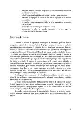 -   relacionar materiais, desenhos, diagramas, palavras e expressões matemáticas
                   com idéias matemáticas;
               -   refletir sobre situações e idéias matemáticas e explicar e seu pensamento;
               -   relacionar a linguagem de todos os dias com a linguagem e os símbolos
                   matemáticos;
               -   desenvolver compreensões comuns sobre as idéias matemáticas, incluindo o
                   das definições;
               -   desenvolver conjecturas e argumentos convincentes;
               -   compreender o valor da notação matemática e o seu papel no
                   desenvolvimento das idéias matemáticas.


RESULTADOS ESPERADOS

         Conforme se verificou, as experiências na disciplina de matemática apontadas abordam
uma prática, cuja atividade com os alunos é de grupo e de projeto em que os conteúdos
matemáticos são contextualizados. O educador deve ter uma busca em procurar destacar a
presença da Matemática nas diversas atividades humanas (jogos, passatempos, culturas populares
etc.), priorizando o desenvolvimento de atividades de sala de aula, baseado em trabalhos de grupo
e de projetos (aprendizagem cooperativa). Quanto a caracterização da Matemática nas diversas
atividades (jogos, passatempos, culturas populares etc.), trata-se de uma dimensão de caráter mais
lúdico do Ensino da Matemática que exige um trabalho de investigação por parte dos professores.
Em relação as atividades de grupo e de projetos, tratam-se de recursos poucos utilizados no
ensino de Matemática. No entanto, essas atividades em muito contribuem para a apropriação dos
conteúdos matemáticos, pois suscitam uma interação entre alunos que em muito facilita a
aprendizagem. Além disso, o que é muito importante, as atividades em grupo e de projeto
propiciam o debate sobre a forma distinta de raciocínio utilizados pelos alunos, fato esse muito
enriquecedor para o ensino/ aprendizagem de Matemática.
         Os brinquedos são sempre suporte de brincadeiras, sua utilização deve criar momentos
lúdicos de livre exploração; esses objetos criam situações facilitando as aprendizagens e também
desenvolvendo habilidades motoras.
         O uso de brinquedos e jogos são destinados a criar situações de brincadeiras; qualquer
atividade realizada pela criança sempre resulta em uma ação dirigida e orientada para a busca de
finalidades pedagógicas. O emprego de um jogo em sala de aula, necessariamente se transforma
em um meio para a realização dos objetivos propostos.
         Desenvolver noções matemáticas de maneira lúdica favorecerá o raciocínio lógico e
também preparará o educando para aprendizagens futuras; amenizando as dificuldades que
surgirão.




                                                                                              163
 