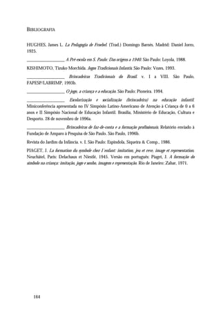 BIBLIOGRAFIA

HUGHES, James L. La Pedagogia de Froebel. (Trad.) Domingo Barnés. Madrid: Daniel Jorro,
1925.
_________________ A Pré-escola em S. Paulo: Das origens a 1940. São Paulo: Loyola, 1988.
KISHIMOTO, Tizuko Morchida. Jogos Tradicionais Infantis. São Paulo: Vozes, 1993.
_________________ Brincadeiras Tradicionais do Brasil. v. I a VIII. São Paulo,
FAPESP/LABRIMP, 1993b.
_________________ O jogo, a criança e a educação. São Paulo: Pioneira. 1994.
_________________ Escolarização e socialização (brincadeira) na educação infantil.
Miniconferência apresentada no IV Simpósio Latino-Americano de Atenção à Criança de 0 a 6
anos e II Simpósio Nacional de Educação Infantil. Brasília, Ministério de Educação, Cultura e
Desporto. 28 de novembro de 1996a.
_________________ Brincadeiras de faz-de-conta e a formação profissionais. Relatório enviado à
Fundação de Amparo à Pesquisa de São Paulo. São Paulo, 1996b.
Revista do Jardim da Infância. v. I. São Paulo: Espindola, Siqueira & Comp., 1986.
PIAGET, J. La formation du symbole chez I´enfant: imitation, jeu et reve, image et representation.
Neuchâtel, Paris: Delachaux et Niestlé, 1945. Versão em português: Piaget, J. A formação do
símbolo na criança: imitação, jogo e sonho, imagem e representação. Rio de Janeiro: Zahar, 1971.




   164
 