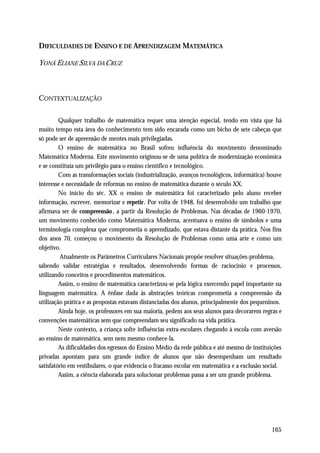 DIFICULDADES DE ENSINO E DE APRENDIZAGEM MATEMÁTICA

YONÁ ELIANE SILVA DA CRUZ



CONTEXTUALIZAÇÃO

         Qualquer trabalho de matemática requer uma atenção especial, tendo em vista que há
muito tempo esta área do conhecimento tem sido encarada como um bicho de sete cabeças que
só pode ser de apreensão de mentes mais privilegiadas.
         O ensino de matemática no Brasil sofreu influência do movimento denominado
Matemática Moderna. Este movimento originou-se de uma política de modernização econômica
e se constituía um privilégio para o ensino científico e tecnológico.
         Com as transformações sociais (industrialização, avanços tecnológicos, informática) houve
interesse e necessidade de reformas no ensino de matemática durante o século XX.
         No início do séc. XX o ensino de matemática foi caracterizado pelo aluno receber
informação, escrever, memorizar e repetir. Por volta de 1948, foi desenvolvido um trabalho que
afirmava ser de compreensão , a partir da Resolução de Problemas. Nas décadas de 1960-1970,
um movimento conhecido como Matemática Moderna, acentuava o ensino de símbolos e uma
terminologia complexa que comprometia o aprendizado, que estava distante da prática. Nos fins
dos anos 70, começou o movimento da Resolução de Problemas como uma arte e como um
objetivo.
         Atualmente os Parâmetros Curriculares Nacionais propõe resolver situações-problema,
sabendo validar estratégias e resultados, desenvolvendo formas de raciocínio e processos,
utilizando conceitos e procedimentos matemáticos.
         Assim, o ensino de matemática caracterizou-se pela lógica exercendo papel importante na
linguagem matemática. A ênfase dada às abstrações teóricas comprometia a compreensão da
utilização prática e as propostas estavam distanciadas dos alunos, principalmente dos pequeninos.
         Ainda hoje, os professores em sua maioria, pedem aos seus alunos para decorarem regras e
convenções matemáticas sem que compreendam seu significado na vida prática.
         Neste contexto, a criança sofre influências extra-escolares chegando à escola com aversão
ao ensino de matemática, sem nem mesmo conhece-la.
         As dificuldades dos egressos do Ensino Médio da rede pública e até mesmo de instituições
privadas apontam para um grande índice de alunos que não desempenham um resultado
satisfatório em vestibulares, o que evidencia o fracasso escolar em matemática e a exclusão social.
         Assim, a ciência elaborada para solucionar problemas passa a ser um grande problema.




                                                                                              165
 