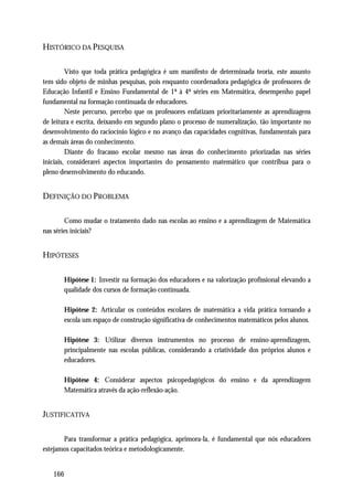 HISTÓRICO DA PESQUISA

         Visto que toda prática pedagógica é um manifesto de determinada teoria, este assunto
tem sido objeto de minhas pesquisas, pois enquanto coordenadora pedagógica de professores de
Educação Infantil e Ensino Fundamental de 1ª à 4ª séries em Matemática, desempenho papel
fundamental na formação continuada de educadores.
         Neste percurso, percebo que os professores enfatizam prioritariamente as aprendizagens
de leitura e escrita, deixando em segundo plano o processo de numeralização, tão importante no
desenvolvimento do raciocínio lógico e no avanço das capacidades cognitivas, fundamentais para
as demais áreas do conhecimento.
         Diante do fracasso escolar mesmo nas áreas do conhecimento priorizadas nas séries
iniciais, considerarei aspectos importantes do pensamento matemático que contribua para o
pleno desenvolvimento do educando.


DEFINIÇÃO DO PROBLEMA

        Como mudar o tratamento dado nas escolas ao ensino e a aprendizagem de Matemática
nas séries iniciais?


HIPÓTESES

       Hipótese 1: Investir na formação dos educadores e na valorização profissional elevando a
       qualidade dos cursos de formação continuada.

       Hipótese 2: Articular os conteúdos escolares de matemática a vida prática tornando a
       escola um espaço de construção significativa de conhecimentos matemáticos pelos alunos.

       Hipótese 3: Utilizar diversos instrumentos no processo de ensino-aprendizagem,
       principalmente nas escolas públicas, considerando a criatividade dos próprios alunos e
       educadores.

       Hipótese 4: Considerar aspectos psicopedagógicos do ensino e da aprendizagem
       Matemática através da ação-reflexão-ação.


JUSTIFICATIVA

       Para transformar a prática pedagógica, aprimora-la, é fundamental que nós educadores
estejamos capacitados teórica e metodologicamente.


   166
 