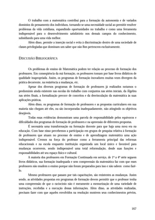 O trabalho com a matemática contribui para a formação da autonomia e de variados
domínios do pensamento dos indivíduos, tornando-se uma necessidade social ao permitir resolver
problemas da vida cotidiana, expandindo oportunidades no trabalho e como uma ferramenta
indispensável para o desenvolvimento satisfatório nos demais campos do conhecimento,
subsidiando para uma vida melhor.
         Além disso, permite a inserção social e evita à discriminação dentro de uma sociedade de
classes privilegiadas que dominam um saber que não lhes pertencem exclusivamente.


DISCUSSÃO BIBLIOGRÁFICA

        Os problemas de ensino de Matemática podem ter relação ao processo de formação dos
professores. Em conseqüência da má formação, os professores tomam por base livros didáticos de
qualidade inapropriada. Assim, os programas de formação inovadores muitas vezes divergem da
prática decorrente, na resistência a mudanças, etc.
        Apesar dos diversos programas de formação de professores já realizados notamos o
predomínio ainda existente nas escolas do trabalho com conjuntos nas séries iniciais, da Álgebra
nas séries finais, a formalização precoce de conceitos e da desvinculação da matemática às suas
aplicações práticas.
        Além disso, os programas de formação de professores e as propostas curriculares em sua
maioria não chegam até eles, ou são incorporadas inadequadamente, não atingindo os objetivos
desejáveis.
        Todas essas evidências demonstram uma parcela de responsabilidade pelos equívocos e
dificuldades dos programas de formação de professores e na apreensão de diferentes propostas.
        É necessária uma transformação na formação docente para que haja uma nova era na
educação. Com base nisso percebemos a participação em grupos de pesquisa relativa à formação
de professores que atuam no processo de ensino e de aprendizagem matemática uma ação
indispensável. Cremos na força do professor como a ferramenta principal das reformas
educacionais e na escola enquanto instituição organizada um local único e favorável para
mudanças ocorrerem, sendo indispensável uma total reformulação, desde suas funções e
responsabilidades até seu espaço físico e cultural.
        A maioria dos professores em Formação Continuada em serviço, de 1ª a 4ª série seguem
livros didáticos, sua formação inadequada e sem compreensão da matemática faz com que esses
professores não mudem o ensino porque não foram preparados para isso e não sabem como fazê-
lo.
        Mesmo professores que passam por tais capacitações, são resistentes as mudanças. Assim
sendo, as atividades propostas em programas de formação devem permitir que o professor tenha
uma compreensão de que o raciocínio não é meramente a memorização de uma variedade de
instruções, recebidas e a execução dessas informações. Além disso, as atividades realizadas,
precisam fazer com que aqueles envolvidos na resolução mostrem seus conhecimentos prévios,




                                                                                             167
 