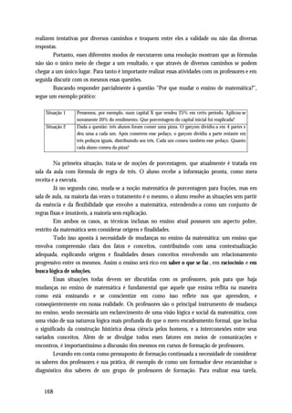 realizem tentativas por diversos caminhos e troquem entre eles a validade ou não das diversas
respostas.
        Portanto, esses diferentes modos de executarem uma resolução mostram que as fórmulas
não são o único meio de chegar a um resultado, e que através de diversos caminhos se podem
chegar a um único lugar. Para tanto é importante realizar essas atividades com os professores e em
seguida discutir com os mesmos essas questões.
        Buscando responder parcialmente à questão “Por que mudar o ensino de matemática?”,
segue um exemplo prático:

    Situação 1    Pensemos, por exemplo, num capital X que rendeu 25% em certo período. Aplicou-se
                  novamente 20% do rendimento. Que porcentagem do capital inicial foi reaplicada?
    Situação 2    Dada a questão: três alunos foram comer uma pizza. O garçom dividiu-a em 4 partes e
                  deu uma a cada um. Após comerem esse pedaço, o garçom dividiu a parte restante em
                  três pedaços iguais, distribuindo aos três. Cada um comeu também esse pedaço. Quanto
                  cada aluno comeu da pizza?


         Na primeira situação, trata-se de noções de porcentagem, que atualmente é tratada em
sala da aula com fórmula de regra de três. O aluno recebe a informação pronta, como mera
receita e a executa.
         Já no segundo caso, muda-se a noção matemática de porcentagem para frações, mas em
sala de aula, na maioria das vezes o tratamento é o mesmo, o aluno resolve as situações sem partir
da essência e da flexibilidade que envolve a matemática, entendendo-a como um conjunto de
regras fixas e imutáveis, a maioria sem explicação.
         Em ambos os casos, as técnicas inclusas no ensino atual possuem um aspecto pobre,
restrito da matemática sem considerar origens e finalidades.
         Tudo isso aponta à necessidade de mudanças no ensino da matemática: um ensino que
envolva compreensão clara dos fatos e conceitos, contribuindo com uma contextualização
adequada, explicando origens e finalidades desses conceitos envolvendo um relacionamento
progressivo entre os mesmos. Assim o ensino será rico em saber o que se faz , em raciocínio e em
busca lógica de soluções.
         Essas situações todas devem ser discutidas com os professores, pois para que haja
mudanças no ensino de matemática é fundamental que aquele que ensina reflita na maneira
como está ensinando e se conscientize em como isso reflete nos que aprendem, e
conseqüentemente em nossa realidade. Os professores são o principal instrumento de mudança
no ensino, sendo necessária um esclarecimento de uma visão lógica e social da matemática, com
uma visão de sua natureza lógica mais profunda do que o mero encadeamento formal, que inclua
o significado da construção histórica dessa ciência pelos homens, e a interconexões entre seus
variados conceitos. Além de se divulgar todos esses fatores em meios de comunicações e
encontros, é importantíssimo a discussão dos mesmos em cursos de formação de professores.
         Levando em conta como pressuposto de formação continuada a necessidade de considerar
os saberes dos professores e sua prática, dê exemplo de como um formador deve encaminhar o
diagnóstico dos saberes de um grupo de professores de formação. Para realizar essa tarefa,


   168
 