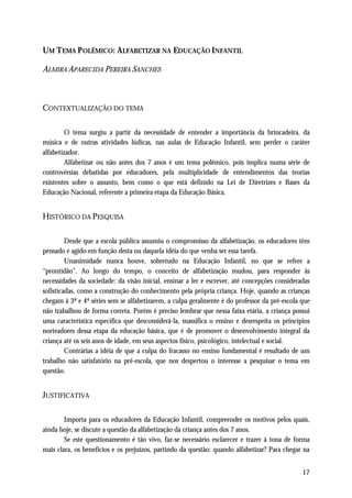 UM TEMA P OLÊMICO: ALFABETIZAR NA EDUCAÇÃO INFANTIL

ALMIRA APARECIDA PEREIRA SANCHES



CONTEXTUALIZAÇÃO DO TEMA

         O tema surgiu a partir da necessidade de entender a importância da brincadeira, da
música e de outras atividades lúdicas, nas aulas de Educação Infantil, sem perder o caráter
alfabetizador.
         Alfabetizar ou não antes dos 7 anos é um tema polêmico, pois implica numa série de
controvérsias debatidas por educadores, pela multiplicidade de entendimentos das teorias
existentes sobre o assunto, bem como o que está definido na Lei de Diretrizes e Bases da
Educação Nacional, referente a primeira etapa da Educação Básica.


HISTÓRICO DA PESQUISA

         Desde que a escola pública assumiu o compromisso da alfabetização, os educadores têm
pensado e agido em função desta ou daquela idéia do que venha ser essa tarefa.
         Unanimidade nunca houve, sobretudo na Educação Infantil, no que se refere a
“prontidão”. Ao longo do tempo, o conceito de alfabetização mudou, para responder às
necessidades da sociedade: da visão inicial, ensinar a ler e escrever, até concepções consideradas
sofisticadas, como a construção do conhecimento pela própria criança. Hoje, quando as crianças
chegam à 3ª e 4ª séries sem se alfabetizarem, a culpa geralmente é do professor da pré-escola que
não trabalhou de forma correta. Porém é preciso lembrar que nessa faixa etária, a criança possui
uma característica específica que desconsiderá-la, massifica o ensino e desrespeita os princípios
norteadores dessa etapa da educação básica, que é de promover o desenvolvimento integral da
criança até os seis anos de idade, em seus aspectos físico, psicológico, intelectual e social.
         Contrárias a idéia de que a culpa do fracasso no ensino fundamental é resultado de um
trabalho não satisfatório na pré-escola, que nos despertou o interesse a pesquisar o tema em
questão.


JUSTIFICATIVA

        Importa para os educadores da Educação Infantil, compreender os motivos pelos quais,
ainda hoje, se discute a questão da alfabetização da criança antes dos 7 anos.
        Se este questionamento é tão vivo, faz-se necessário esclarecer e trazer à tona de forma
mais clara, os benefícios e os prejuízos, partindo da questão: quando alfabetizar? Para chegar na


                                                                                               17
 