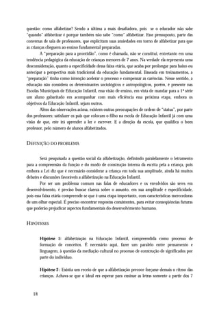 questão: como alfabetizar? Sendo a última a mais desafiadora, pois se o educador não sabe
“quando” alfabetizar é porque também não sabe “como” alfabetizar. Esse pressuposto, parte das
conversas de sala de professores, que explicitam suas ansiedades em torno de alfabetizar para que
as crianças cheguem ao ensino fundamental preparadas.
        A “preparação para a prontidão”, como é chamada, não se constitui, entretanto em uma
tendência pedagógica da educação de crianças menores de 7 anos. Na verdade ela representa uma
desconsideração, quanto a especificidade dessa faixa etária, que acaba por prolongar para baixo ou
antecipar a perspectiva mais tradicional da educação fundamental. Baseada em treinamentos, a
“preparação” tinha como intenção acelerar o processo e compensar as carências. Nesse sentido, a
educação não considera os determinantes sociológicos e antropológicos, porém, é presente nas
Escolas Municipais de Educação Infantil, essa visão de ensino, em vista de mandar para a 1ª série
um aluno gabaritado em acompanhar com mais eficiência essa próxima etapa, embora os
objetivos da Educação Infantil, sejam outros.
        Além das observações acima, existem outras preocupações de ordem de “status”, por parte
dos professores: satisfazer os pais que colocam o filho na escola de Educação Infantil já com uma
visão de que, este irá aprender a ler e escrever. E a direção da escola, que qualifica o bom
professor, pelo número de alunos alfabetizados.


DEFINIÇÃO DO PROBLEMA

        Será pesquisada a questão social da alfabetização, definindo paralelamente o letramento
para a compreensão da função e do modo de construção interna da escrita pela a criança, pois
embora a Lei diz que é necessário considerar a criança em toda sua amplitude, ainda há muitos
debates e discussões favoráveis a alfabetização na Educação Infantil.
        Por ser um problema comum nas falas de educadores e os envolvidos são seres em
desenvolvimento, é preciso buscar clareza sobre o assunto, em sua amplitude e especificidade,
pois essa faixa etária compreende-se que é uma etapa importante, com características merecedoras
de um olhar especial. É preciso encontrar respostas consistentes, para evitar conseqüências futuras
que poderão prejudicar aspectos fundamentais do desenvolvimento humano.


HIPÓTESES

        Hipótese 1: alfabetização na Educação Infantil, compreendida como processo de
        formação de conceitos. É necessário aqui, fazer um paralelo entre pensamento e
        linguagem, à questão da mediação cultural no processo de construção de significados por
        parte do indivíduo.

        Hipótese 2 : Existia um receio de que a alfabetização precoce forçasse demais o ritmo das
        crianças. Achava-se que o ideal era esperar para ensinar as letras somente a partir dos 7



   18
 