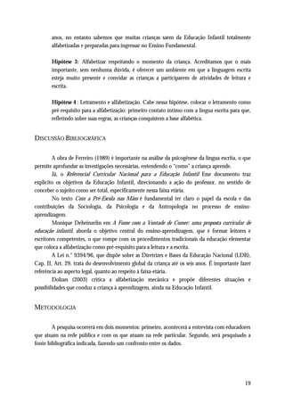 anos, no entanto sabemos que muitas crianças saem da Educação Infantil totalmente
       alfabetizadas e preparadas para ingressar no Ensino Fundamental.

       Hipótese 3: Alfabetizar respeitando o momento da criança. Acreditamos que o mais
       importante, sem nenhuma dúvida, é oferecer um ambiente em que a linguagem escrita
       esteja muito presente e convidar as crianças a participarem de atividades de leitura e
       escrita.

       Hipótese 4 : Letramento e alfabetização. Cabe nessa hipótese, colocar o letramento como
       pré-requisito para a alfabetização: primeiro contato íntimo com a língua escrita para que,
       refletindo sobre suas regras, as crianças conquistem a base alfabética.


DISCUSSÃO BIBLIOGRÁFICA

        A obra de Ferreiro (1989) é importante na análise da psicogênese da língua escrita, o que
permite aprofundar as investigações necessárias, entendendo o “como” a criança aprende.
        Já, o Referencial Curricular Nacional para a Educação Infantil Esse documento traz
explícito os objetivos da Educação Infantil, direcionando a ação do professor, no sentido de
conceber o sujeito como ser total, especificamente nessa faixa etária.
        No texto Com a Pré-Escola nas Mãos é fundamental ter claro o papel da escola e das
contribuições da Sociologia, da Psicologia e da Antropologia no processo de ensino-
aprendizagem.
        Monique Deheinzelin em A Fome com a Vontade de Comer: uma proposta curricular de
educação infantil, aborda o objetivo central do ensino-aprendizagem, que é formar leitores e
escritores competentes, o que rompe com os procedimentos tradicionais da educação elementar
que coloca a alfabetização como pré-requisito para a leitura e a escrita.
        A Lei n.° 9394/96, que dispõe sobre as Diretrizes e Bases da Educação Nacional (LDB),
Cap. II, Art. 29, trata do desenvolvimento global da criança até os seis anos. É importante fazer
referência ao aspecto legal, quanto ao respeito à faixa-etária.
        Dolzan (2003) critica a alfabetização mecânica e propõe diferentes situações e
possibilidades que conduz a criança à aprendizagem, ainda na Educação Infantil.


METODOLOGIA

        A pesquisa ocorrerá em dois momentos: primeiro, acontecerá a entrevista com educadores
que atuam na rede pública e com os que atuam na rede particular. Segundo, será pesquisado a
fonte bibliográfica indicada, fazendo um confronto entre os dados.




                                                                                              19
 