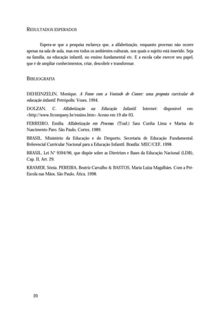 RESULTADOS ESPERADOS

       Espera-se que a pesquisa esclareça que, a alfabetização, enquanto processo não ocorre
apenas na sala de aula, mas em todos os ambientes culturais, nos quais o sujeito está inserido. Seja
na família, na educação infantil, no ensino fundamental etc. E a escola cabe exercer seu papel,
que é de ampliar conhecimentos, criar, descobrir e transformar.


BIBLIOGRAFIA

DEHEINZELIN, Monique. A Fome com a Vontade de Comer: uma proposta curricular de
educação infantil. Petrópolis: Vozes, 1994.
DOLZAN, C. Alfabetização na Educação Infantil.                       Internet:    disponível    em:
<http://www.Itcompany.br/ensino.htm> Acesso em 19 abr 03.
FERREIRO, Emília. Alfabetização em Processo. (Trad.) Sara Cunha Lima e Marisa do
Nascimento Paro. São Paulo, Cortez, 1989.
BRASIL. Ministério da Educação e do Desporto. Secretaria de Educação Fundamental.
Referencial Curricular Nacional para a Educação Infantil. Brasília: MEC/CEF, 1998.
BRASIL. Lei N° 9394/96, que dispõe sobre as Diretrizes e Bases da Educação Nacional (LDB),
Cap. II, Art. 29.
KRAMER, Sônia. PEREIRA, Beatriz Carvalho & BASTOS, Maria Luiza Magalhães. Com a Pré-
Escola nas Mãos. São Paulo, Ática, 1998.




   20
 