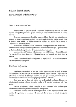 INCLUSÃO E CLASSE ESPECIAL

CRISTINA FERREIRA DE ANDRADE NAVES




CONTEXTUALIZAÇÃO DO TEMA

        Nosso interesse por questões relativas a Inclusão de alunos com Necessidades Educativas
Especiais emergiu há algum tempo quando optamos por lecionar na Classe Especial do Ensino
Público.
        Deparamo-nos com uma problemática! Alunos de Classes Especiais eram segregados, em
uma sala de aula restrita, sem ventilação e o intervalo separado dos demais alunos. Isso nos levou
a repensar nossa prática e a refletir questões de mudança no sistema (escola, família e
comunidade) a Integração-Inclusão.
         A maioria dos professores da Rede Estadual de Classe Especial como nós, eram recém
formados, sem Habilitações em Educação Especial e totalmente sem orientação e apoio de outros
profissionais. Portanto, o professor se via totalmente solitário nessa luta.
        Atualmente com a Declaração de Salamanca, a nova Lei Diretrizes e Bases da Educação
Nacional (LDB), e novos Decretos, a Educação Especial está tomando um novo rumo: a
inclusão.
        E neste trabalho discutiremos todo processo da Segregação até a Inclusão de alunos com
Necessidades Educativas Especiais.


HISTÓRICO DA PESQUISA

        Após a reflexão feita na área de Educação Especial como educadores de alunos portadores
de deficiências e necessidades especiais e educadores da sala regular, notamos a importância de
estudarmos os processos da Educação Inclusiva, ou seja, que a escola juntamente com os
familiares e comunidade se modifique e se prepare para receber o deficiente.
        Observamos que no Brasil esta prática vem sendo realizada no Ensino Público sem
orientações adequadas ao educador de ensino regular, ao de educação especial, aos pais e aos
alunos.
        Portanto, pretendíamos refletir e discutir os meios inclusivos, desta educação para
orientar adequadamente os profissionais envolvidos neste processo.
        Fizemos esta discussão através de revistas especializadas na área, artigos via Internet, livros
e análise de experiências de professores e da observação dos processos de inclusão de algumas
turmas.



                                                                                                    21
 