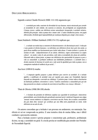 DISCUSSÃO BIBLIOGRÁFICA

       Segundo a autora Claudia Werneck (2000: 115-116) argumenta que:

               “... a sociedade para todos, consciente da diversidade da raça humana, estaria estruturada para atender
               às necessidades de cada cidadão, das maiorias às minorias, dos privilegiados aos marginalizados.
               Crianças, jovens e adultos com deficiência seriam naturalmente incorporados à sociedade inclusiva,
               definida pelo princípio: 'todas as pessoas têm o mesmo valor'. E assim trabalhariam juntas, com papéis
               diferenciados, dividindo igual responsabilidade por mudanças desejadas para atingir o bem comum...”


       Susan Stainback e William Stainback (1999:174-175) explicam que:

               “... a exclusão nas escolas lança as sementes do descontentamento e da discriminação social. A educação
               é uma questão de direitos humanos, e os indivíduos com deficiência devem fazer parte das escolas, as
               quais devem modificar seu funcionamento para incluir todos alunos. O ensino inclusivo é a prática da
               inclusão de todos - independentemente de seu talento, deficiência, origem socioeconômica ou origem
               cultural - em escolas e salas de aula provedoras, onde todas as necessidades dos alunos são satisfeitas.
               Educando todos os alunos juntos, as pessoas com deficiências têm oportunidade de preparar-se para a
               vida na comunidade, os professores melhoram suas habilidades profissionais e a sociedade toma a
               decisão consciente de funcionar de acordo com o valor social da igualdade para todas as pessoas, com os
               conseqüentes resultados de melhoria da paz social...”

       Ana Jover (1999:8-9) ressalta:

               "... A integração significa preparar a pessoa deficiente para conviver na sociedade. Já a inclusão
               significa a modificação da sociedade como pré requisito para pessoa com Necessidades Especiais
               buscando seu desempenho e exercendo sua cidadania. O primeiro passo é treinar todos os funcionários
               da Instituição; professores, orientadores e outros. Também conscientizar a comunidade para que não
               haja preconceito em relação a aceitação da convivência de seus filhos com crianças 'diferentes'…"


       Thaís de Oliveira (1998:198-199) aborda:

               “... A Inclusão dos portadores de deficiência ampliam sua capacidade de socialização e desenvolvem
               potencialidades, saem fortalecidos pelo aprendizado emocional social e intelectual Enquanto seus colegas
               'normais' vencem resistência e se adaptam a convivência com eles. Porém, deve se mudar a mentalidade
               dos pais destes ditos 'normais' que acreditam que seus filhos serão prejudicados na escola, tendo
               deficientes em sua sala de aula... "


         Os autores concordam que a inclusão é um processo em andamento, em maturação. Sua
eficácia só vai ser comprovada na prática. E uma tentativa cheia de muitas falhas, mas é difícil
combater o preconceito existente.
         Para a Inclusão ocorrer é preciso preparar e conscientizar pais, professores, profissionais
da área, ou seja, a sociedade em geral. E a escola precisa ser modificada para atender esse Portador
de Necessidade Especial.



                                                                                                                   23
 