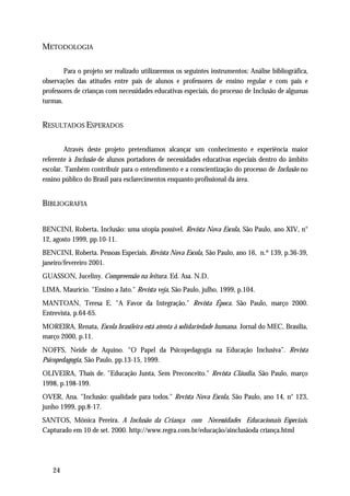 METODOLOGIA

        Para o projeto ser realizado utilizaremos os seguintes instrumentos: Análise bibliográfica,
observações das atitudes entre pais de alunos e professores de ensino regular e com pais e
professores de crianças com necessidades educativas especiais, do processo de Inclusão de algumas
turmas.


RESULTADOS ESPERADOS

         Através deste projeto pretendíamos alcançar um conhecimento e experiência maior
referente à Inclusão de alunos portadores de necessidades educativas especiais dentro do âmbito
escolar. Também contribuir para o entendimento e a conscientização do processo de Inclusão no
ensino público do Brasil para esclarecimentos enquanto profissional da área.


BIBLIOGRAFIA


BENCINI, Roberta. Inclusão: uma utopia possível. Revista Nova Escola, São Paulo, ano XIV, n°
12, agosto 1999, pp.10-11.
BENCINI, Roberta. Pessoas Especiais. Revista Nova Escola, São Paulo, ano 16, n.º 139, p.36-39,
janeiro/fevereiro 2001.
GUASSON, Juceliny. Compreensão na leitura. Ed. Asa. N.D.
LIMA, Maurício. "Ensino a Jato." Revista veja, São Paulo, julho, 1999, p.104.
MANTOAN, Teresa E. "A Favor da Integração." Revista Época. São Paulo, março 2000.
Entrevista, p.64-65.
MOREIRA, Renata. Escola brasileira está atenta à solidariedade humana. Jornal do MEC, Brasília,
março 2000, p.11.
NOFFS, Neide de Aquino. “O Papel da Psicopedagogia na Educação Inclusiva”. Revista
Psicopedagogia, São Paulo, pp.13-15, 1999.
OLIVEIRA, Thais de. "Educação Junta, Sem Preconceito." Revista Cláudia, São Paulo, março
1998, p.198-199.
OVER, Ana. "Inclusão: qualidade para todos." Revista Nova Escola, São Paulo, ano 14, n° 123,
junho 1999, pp.8-17.
SANTOS, Mônica Pereira. A Inclusão da Criança com Necessidades Educacionais Especiais.
Capturado em 10 de set. 2000. http://www.regra.com.br/educação/ainclusãoda criança.html




   24
 